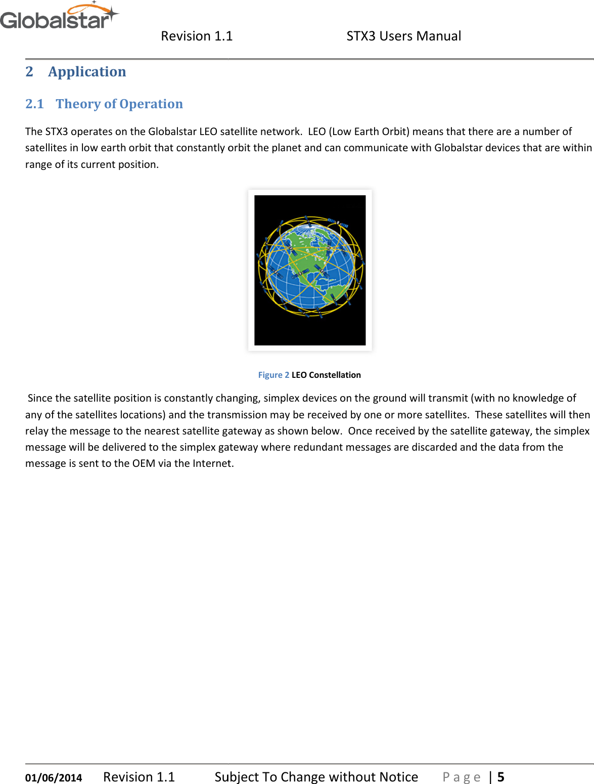  Revision 1.101/06/2014 Revision 1.1  Subject To Change without Notice2 Application 2.1 Theory of Operation The STX3 operates on the Globalstar LEO satellite network.  LEO (Low Earth Orbit) means that there are a number of satellites in low earth orbit that constantly orbit the planet and can communicate with Globalstar devices that are within range of its current position.   Since the satellite position is constantly changing, simplex devices on the ground will transmit (with no knowledge of any of the satellites locations) and the transmissionrelay the message to the nearest satellite gateway as shown below.  Once received by the message will be delivered to the simplex gateway where redundant messages are discarded and the data from the message is sent to the OEM via the Internet.1  STX3 Users Manual Subject To Change without Notice P a g eThe STX3 operates on the Globalstar LEO satellite network.  LEO (Low Earth Orbit) means that there are a number of low earth orbit that constantly orbit the planet and can communicate with Globalstar devices that are within  Figure 2 LEO Constellation Since the satellite position is constantly changing, simplex devices on the ground will transmit (with no knowledge of the transmission may be received by one or more satellites.  These satellites will then gateway as shown below.  Once received by the satellite simplex gateway where redundant messages are discarded and the data from the ternet.    P a g e | 5 The STX3 operates on the Globalstar LEO satellite network.  LEO (Low Earth Orbit) means that there are a number of low earth orbit that constantly orbit the planet and can communicate with Globalstar devices that are within Since the satellite position is constantly changing, simplex devices on the ground will transmit (with no knowledge of may be received by one or more satellites.  These satellites will then satellite gateway, the simplex simplex gateway where redundant messages are discarded and the data from the 