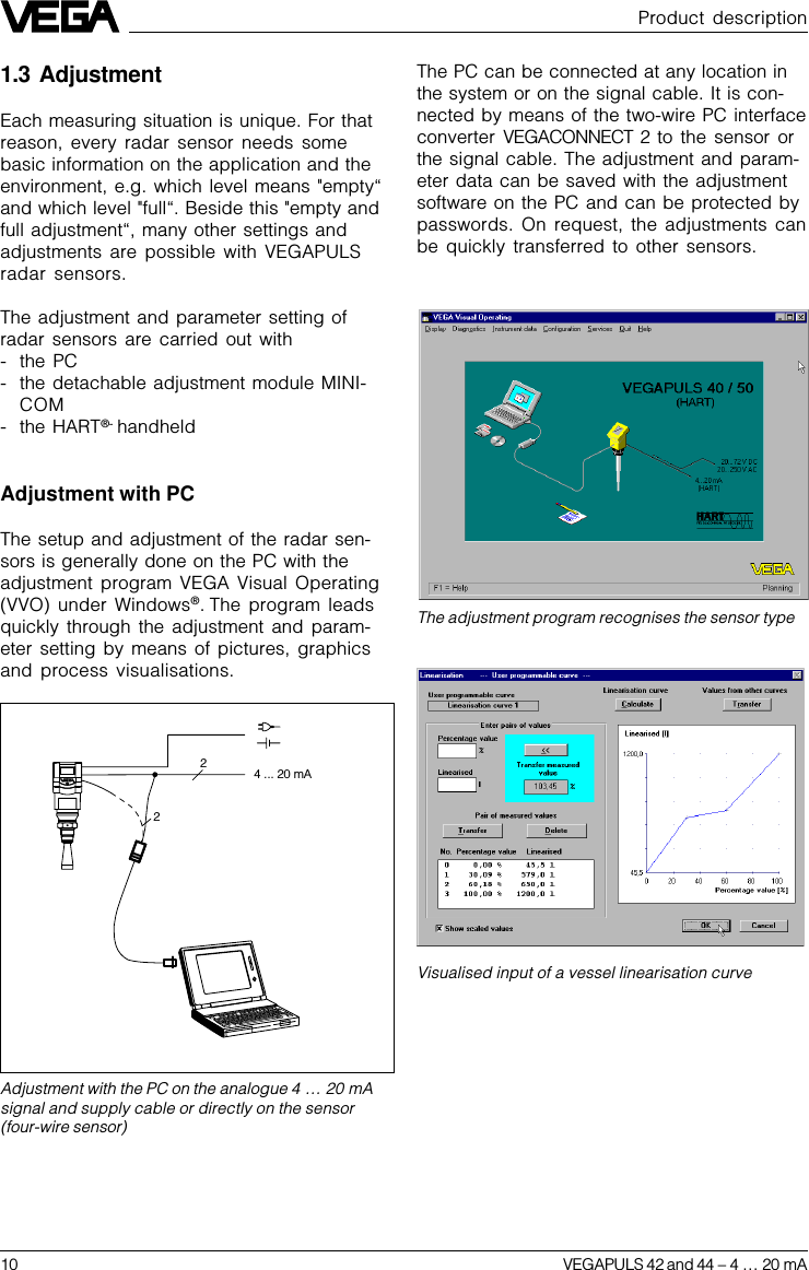 10 VEGAPULS 42 and 44 –4 … 20 mAVisualised input of a vessel linearisation curveThe adjustment program recognises the sensor typeThe PC can be connected at any location inthe system or on the signal cable. It is con-nected by means of the two-wire PC interfaceconverter  VEGACONNECT 2 to the sensor orthe signal cable. The adjustment and param-eter data can be saved with the adjustmentsoftware on the PC and can be protected bypasswords. On request, the adjustments canbe quickly transferred to other sensors.Product description1.3 AdjustmentEach measuring situation is unique. For thatreason, every radar sensor needs somebasic information on the application and theenvironment, e.g. which level means &quot;empty“and which level &quot;full“. Beside this &quot;empty andfull adjustment“, many other settings andadjustments are possible with VEGAPULSradar sensors.The adjustment and parameter setting ofradar sensors are carried out with- the PC- the detachable adjustment module MINI-COM- the HART®- handheldAdjustment with PCThe setup and adjustment of the radar sen-sors is generally done on the PC with theadjustment program VEGA Visual Operating(VVO) under Windows®. The program leadsquickly through the adjustment and param-eter setting by means of pictures, graphicsand process visualisations.Adjustment with the PC on the analogue 4 … 20 mAsignal and supply cable or directly on the sensor(four-wire sensor)22 4 ... 20 mA 
