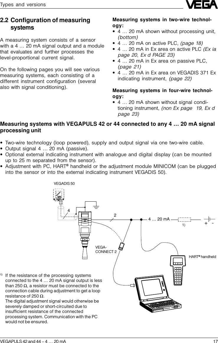 VEGAPULS 42 and 44 –4 … 20 mA 172 4 … 20 mA  -+1)42.2 Configuration of measuringsystemsA measuring system consists of a sensorwith a 4 … 20 mA signal output and a modulethat evaluates and further processes thelevel-proportional current signal.On the following pages you will see variousmeasuring systems, each consisting of adifferent instrument configuration (severalalso with signal conditioning).Measuring systems in two-wire technol-ogy:•4 … 20 mA shown without processing unit,(bottom)•4 … 20 mA on active PLC, (page 18)•4 … 20 mA in Ex area on active PLC (Ex iapage 20, Ex d PAGE 23)•4 … 20 mA in Ex area on passive PLC,(page 21)•4 … 20 mA in Ex area on VEGADIS 371 Exindicating instrument, (page 22)Measuring systems in four-wire technol-ogy:•4 … 20 mA shown without signal condi-tioning instrument, (non Ex page  19, Ex dpage 23)VEGADIS 50VEGA-CONNECT 2HART® handheldTypes and versionsMeasuring systems with VEGAPULS 42 or 44 connected to any 4 … 20 mA signalprocessing unit•Two-wire technology (loop powered), supply and output signal via one two-wire cable.•Output signal 4 … 20 mA (passive).•Optional external indicating instrument with analogue and digital display (can be mountedup to 25 m separated from the sensor).•Adjustment with PC, HART® handheld or the adjustment module MINICOM (can be pluggedinto the sensor or into the external indicating instrument VEGADIS 50).1) If the resistance of the processing systemsconnected to the 4 … 20 mA signal output is lessthan 250 W, a resistor must be connected to theconnection cable during adjustment to get a loopresistance of 250 W.The digital adjustment signal would otherwise beseverely damped or short-circuited due toinsufficient resistance of the connectedprocessing system. Communication with the PCwould not be ensured.