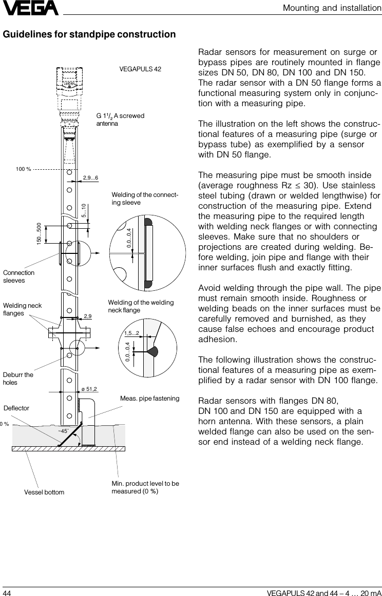 44 VEGAPULS 42 and 44 –4 … 20 mAMounting and installationGuidelines for standpipe constructionRadar sensors for measurement on surge orbypass pipes are routinely mounted in flangesizes DN 50, DN 80, DN 100 and DN 150.The radar sensor with a DN 50 flange forms afunctional measuring system only in conjunc-tion with a measuring pipe.The illustration on the left shows the construc-tional features of a measuring pipe (surge orbypass tube) as exemplified by a sensorwith DN 50 flange.The measuring pipe must be smooth inside(average roughness Rz £ 30). Use stainlesssteel tubing (drawn or welded lengthwise) forconstruction of the measuring pipe. Extendthe measuring pipe to the required lengthwith welding neck flanges or with connectingsleeves. Make sure that no shoulders orprojections are created during welding. Be-fore welding, join pipe and flange with theirinner surfaces flush and exactly fitting.Avoid welding through the pipe wall. The pipemust remain smooth inside. Roughness orwelding beads on the inner surfaces must becarefully removed and burnished, as theycause false echoes and encourage productadhesion.The following illustration shows the construc-tional features of a measuring pipe as exem-plified by a radar sensor with DN 100 flange.Radar sensors with flanges DN 80,DN 100 and DN 150 are equipped with ahorn antenna. With these sensors, a plainwelded flange can also be used on the sen-sor end instead of a welding neck flange.0 %~45˚ ø 51,20,0...0,41,5...22,90,0...0,4 150...5005...102,9...6100 %VEGAPULS 42ConnectionsleevesWelding neckflangesWelding of the connect-ing sleeveWelding of the weldingneck flangeMeas. pipe fasteningVessel bottomDeflectorMin. product level to bemeasured (0 %)Deburr theholesG 11/2 A screwedantenna