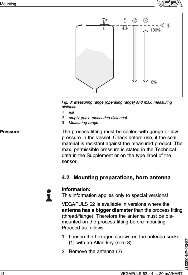 1 32100%0%4Fig.3:Measuring range (operating range)and max.measuringdistance1full2empty (max.measuring distance)3Measuring rangeThe process ﬁtting must be sealed with gauge or lowpressure in the vessel.Check before use,if the sealmaterial is resistant against the measured product.Themax.permissible pressure is stated in the Technicaldata in the Supplement or on the type label of thesensor.4.2Mounting preparations,horn antennaInformation:This information applies only to special versions!VEGAPULS 62 is available in versions where theantenna has a bigger diameter than the process ﬁtting(thread/ﬂange). Therefore the antenna must be dis-mounted on the process ﬁtting before mounting.Proceed as follows:1Loosen the hexagon screws on the antenna socket(1)with an Allan key (size 3)2Remove the antenna (2)Pressure14 VEGAPULS 62 -4... 20 mA/HARTMounting28435-EN-050211