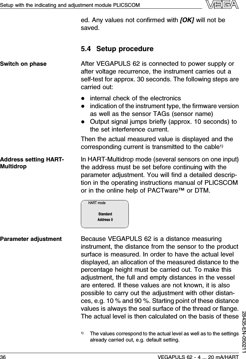 ed.Any values not conﬁrmed with [OK]will not besaved.5.4Setup procedureAfter VEGAPULS 62 is connected to power supply orafter voltage recurrence,the instrument carries out aself-test for approx.30 seconds.The following steps arecarried out:linternal check of the electronicslindication of the instrument type,the ﬁrmware versionas well as the sensor TAGs(sensor name)lOutput signal jumps brieﬂy(approx.10 seconds)tothe set interference current.Then the actual measured value is displayed and thecorresponding current is transmitted to the cable1)InHART-Multidrop mode (several sensors on one input)the address must be set before continuing with theparameter adjustment.You will ﬁnd a detailed descrip-tion in the operating instructions manual of PLICSCOMor in the online help of PACTware™or DTM.HART modeStandardAddress 0Because VEGAPULS 62 is a distance measuringinstrument,the distance from the sensor to the productsurface is measured.In order to have the actual leveldisplayed,an allocation of the measured distance to thepercentage height must be carried out.To make thisadjustment,the full and empty distances in the vesselare entered.If these values are not known,it is alsopossible to carry out the adjustment with other distan-ces,e.g.10 %and 90 %.Starting point of these distancevalues is always the seal surface of the thread or ﬂange.The actual level is then calculated on the basis of these1)The values correspond to the actual level as well as to the settingsalready carried out,e.g.default setting.Switch on phaseAddress setting HART-MultidropParameter adjustment36 VEGAPULS 62 -4... 20 mA/HARTSetup with the indicating and adjustment module PLICSCOM28435-EN-050211