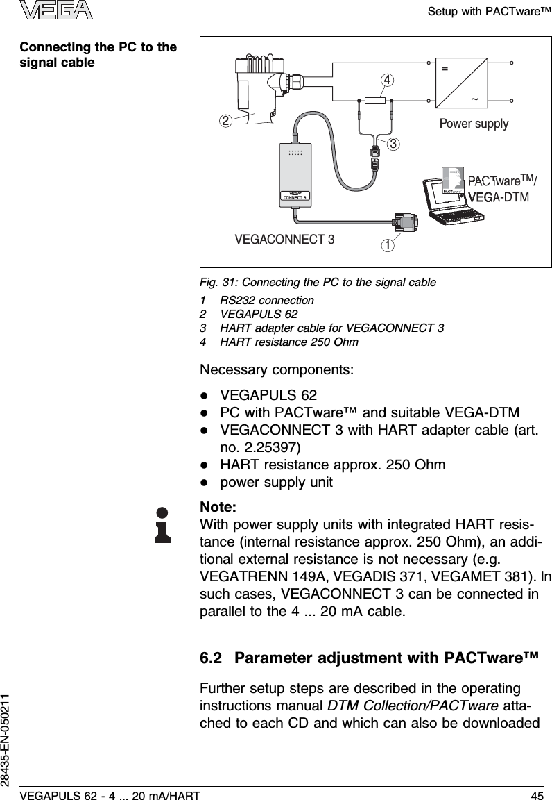 2314~=Power supplyVEGACONNECT 3PACTware    /TMFig.31:Connecting the PC to the signal cable1RS232 connection2VEGAPULS 623HART adapter cable for VEGACONNECT 34HART resistance 250 OhmNecessary components:lVEGAPULS 62lPC with PACTware™and suitable VEGA-DTMlVEGACONNECT 3with HART adapter cable (art.no.2.25397)lHART resistance approx.250 Ohmlpower supply unitNote:With power supply units with integrated HART resis-tance (internal resistance approx.250 Ohm), an addi-tional external resistance is not necessary (e.g.VEGATRENN 149A,VEGADIS 371,VEGAMET 381). Insuch cases,VEGACONNECT 3can be connected inparallel to the 4... 20 mAcable.6.2Parameter adjustment with PACTware™Further setup steps are described in the operatinginstructions manual DTM Collection/PACTware atta-ched to each CD and which can also be downloadedConnecting the PC to thesignal cableVEGAPULS 62 -4... 20 mA/HART 45Setup with PACTware™28435-EN-050211