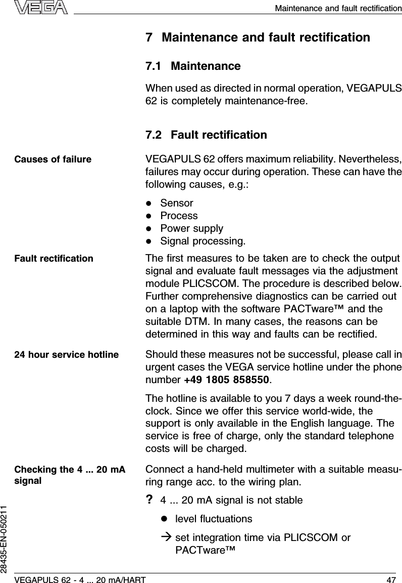7Maintenance and fault rectiﬁcation7.1MaintenanceWhen used as directed in normal operation,VEGAPULS62 is completely maintenance-free.7.2Fault rectiﬁcationVEGAPULS 62 oﬀers maximum reliability.Nevertheless,failures may occur during operation.These can have thefollowing causes,e.g.:lSensorlProcesslPower supplylSignal processing.The ﬁrst measures to be taken are to check the outputsignal and evaluate fault messages via the adjustmentmodule PLICSCOM.The procedure is described below.Further comprehensive diagnostics can be carried outon a laptop with the software PACTware™and thesuitable DTM.In many cases,the reasons can bedetermined in this way and faults can be rectiﬁed.Should these measures not be successful,please call inurgent cases the VEGA service hotline under the phonenumber +49 1805 858550.The hotline is available to you 7days a week round-the-clock.Since we oﬀer this service world-wide,thesupport is only available in the English language.Theservice is free of charge,only the standard telephonecosts will be charged.Connect a hand-held multimeter with a suitable measu-ring range acc.to the wiring plan.?4... 20 mAsignal is not stablellevel ﬂuctuationsàset integration time via PLICSCOM orPACTware™Causes of failureFault rectiﬁcation24 hour service hotlineChecking the 4... 20 mAsignalVEGAPULS 62 -4... 20 mA/HART 47Maintenance and fault rectiﬁcation28435-EN-050211