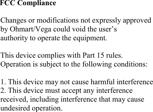                            FCC Compliance  Changes or modifications not expressly approved by Ohmart/Vega could void the user’s authority to operate the equipment.  This device complies with Part 15 rules.  Operation is subject to the following conditions:  1. This device may not cause harmful interference 2. This device must accept any interference received, including interference that may cause undesired operation.   