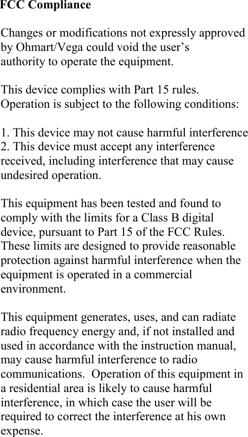                            FCC Compliance  Changes or modifications not expressly approved by Ohmart/Vega could void the user’s authority to operate the equipment.  This device complies with Part 15 rules.  Operation is subject to the following conditions:  1. This device may not cause harmful interference 2. This device must accept any interference received, including interference that may cause undesired operation.  This equipment has been tested and found to comply with the limits for a Class B digital device, pursuant to Part 15 of the FCC Rules. These limits are designed to provide reasonable protection against harmful interference when the equipment is operated in a commercial environment.  This equipment generates, uses, and can radiate radio frequency energy and, if not installed and used in accordance with the instruction manual, may cause harmful interference to radio communications.  Operation of this equipment in a residential area is likely to cause harmful interference, in which case the user will be required to correct the interference at his own expense.   