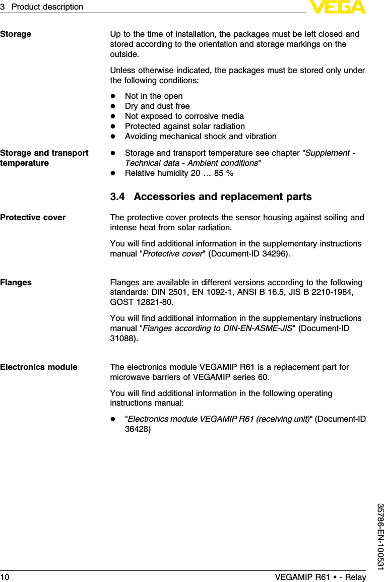 Up to the time of installation,the packages must be left closed andstored according to the orientation and storage markings on theoutside.Unless otherwise indicated,the packages must be stored only underthe following conditions:lNot in the openlDry and dust freelNot exposed to corrosive medialProtected against solar radiationlAvoiding mechanical shock and vibrationlStorage and transport temperature see chapter &quot;Supplement -Technical data -Ambient conditions&quot;lRelative humidity 20 …85 %3.4Accessories and replacement partsThe protective cover protects the sensor housing against soiling andintense heat from solar radiation.You will ﬁnd additional information in the supplementary instructionsmanual &quot;Protective cover&quot;(Document-ID 34296).Flanges are available in diﬀerent versions according to the followingstandards:DIN 2501,EN 1092-1,ANSI B 16.5,JIS B 2210-1984,GOST 12821-80.You will ﬁnd additional information in the supplementary instructionsmanual &quot;Flanges according to DIN-EN-ASME-JIS&quot;(Document-ID31088).The electronics module VEGAMIP R61 is a replacement part formicrowave barriers of VEGAMIP series 60.You will ﬁnd additional information in the following operatinginstructions manual:l&quot;Electronics module VEGAMIP R61 (receiving unit)&quot;(Document-ID36428)StorageStorage and transporttemperatureProtective coverFlangesElectronics module10 VEGAMIP R61 • - Relay3Product description35786-EN-100531