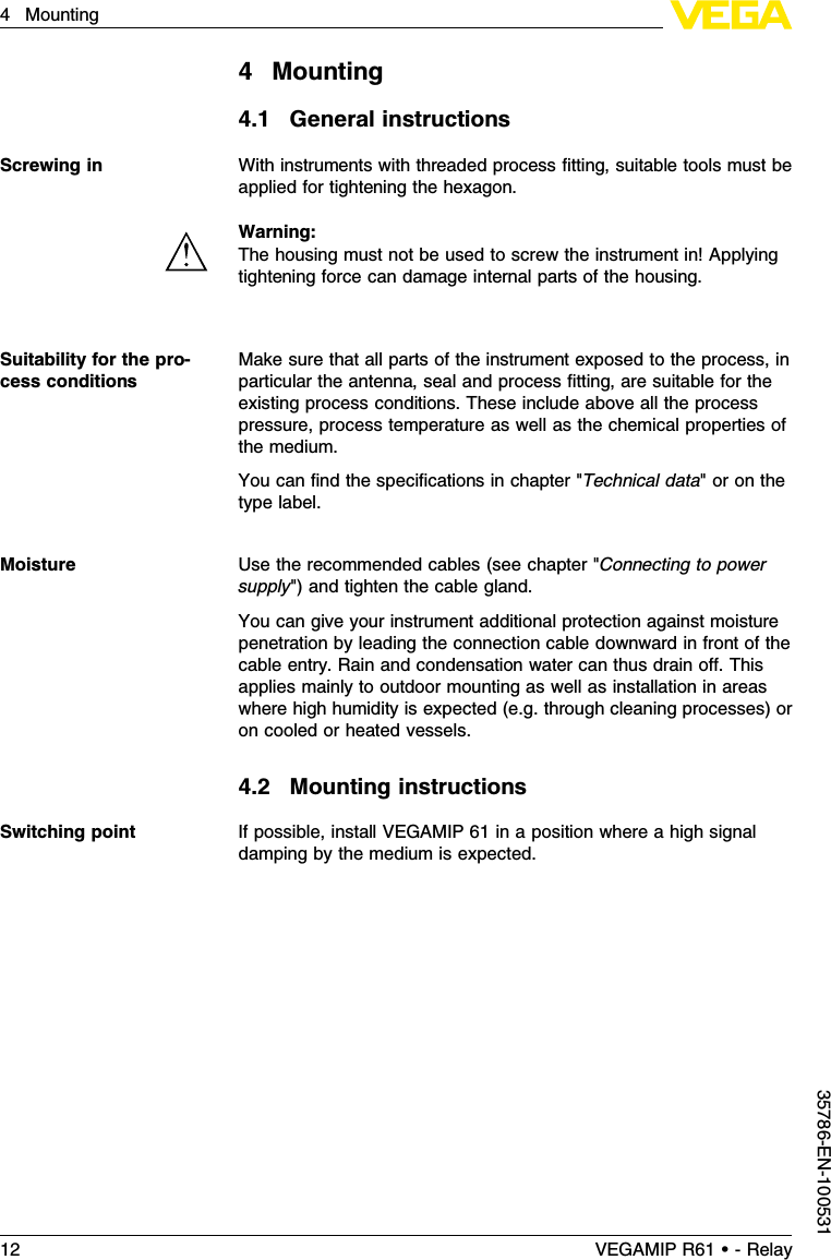 4Mounting4.1General instructionsWith instruments with threaded process ﬁtting,suitable tools must beapplied for tightening the hexagon.Warning:The housing must not be used to screw the instrument in!Applyingtightening force can damage internal parts of the housing.Make sure that all parts of the instrument exposed to the process,inparticular the antenna,seal and process ﬁtting,are suitable for theexisting process conditions.These include above all the processpressure,process temperature as well as the chemical properties ofthe medium.You can ﬁnd the speciﬁcations in chapter &quot;Technical data&quot;or on thetype label.Use the recommended cables (see chapter &quot;Connecting to powersupply&quot;)and tighten the cable gland.You can give your instrument additional protection against moisturepenetration by leading the connection cable downward in front of thecable entry.Rain and condensation water can thus drain oﬀ.Thisapplies mainly to outdoor mounting as well as installation in areaswhere high humidity is expected (e.g.through cleaning processes)oron cooled or heated vessels.4.2Mounting instructionsIf possible,install VEGAMIP 61 in a position where a high signaldamping by the medium is expected.Screwing inSuitability for the pro-cess conditionsMoistureSwitching point12 VEGAMIP R61 • - Relay4Mounting35786-EN-100531