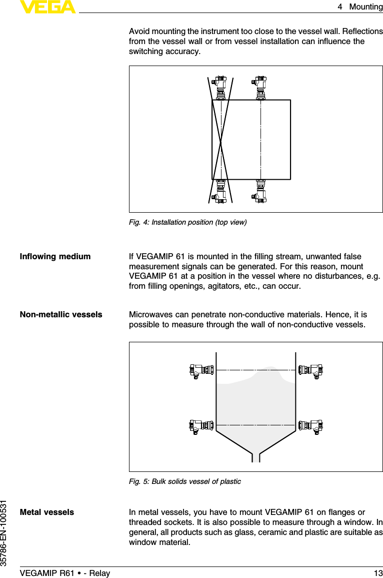 Avoid mounting the instrument too close to the vessel wall.Reﬂectionsfrom the vessel wall or from vessel installation can inﬂuence theswitching accuracy.Fig.4:Installation position (top view)IfVEGAMIP 61 is mounted in the ﬁlling stream,unwanted falsemeasurement signals can be generated.For this reason,mountVEGAMIP 61 at a position in the vessel where no disturbances,e.g.from ﬁlling openings,agitators,etc., can occur.Microwaves can penetrate non-conductive materials.Hence,it ispossible to measure through the wall of non-conductive vessels.Fig.5:Bulk solids vessel of plasticIn metal vessels,you have to mount VEGAMIP 61 on ﬂanges orthreaded sockets.It is also possible to measure through a window.Ingeneral,all products such as glass,ceramic and plastic are suitable aswindow material.Inﬂowing mediumNon-metallic vesselsMetal vesselsVEGAMIP R61 • - Relay 134Mounting35786-EN-100531