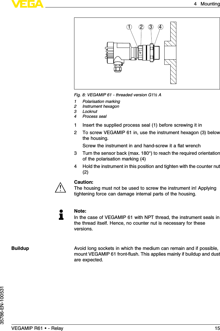 1 2 34Fig.8:VEGAMIP 61 -threaded version G1½A1Polarisation marking2Instrument hexagon3Locknut4Process seal1Insert the supplied process seal (1)before screwing it in2To screw VEGAMIP 61 in,use the instrument hexagon (3)belowthe housing.Screw the instrument in and hand-screw it a ﬂat wrench3Turn the sensor back (max.180°)to reach the required orientationof the polarisation marking (4)4Hold the instrument in this position and tighten with the counter nut(2)Caution:The housing must not be used to screw the instrument in!Applyingtightening force can damage internal parts of the housing.Note:In the case of VEGAMIP 61 with NPT thread,the instrument seals inthe thread itself.Hence,no counter nut is necessary for theseversions.Avoid long sockets in which the medium can remain and if possible,mount VEGAMIP 61 front-ﬂush.This applies mainly if buildup and dustare expected.BuildupVEGAMIP R61 • - Relay 154Mounting35786-EN-100531