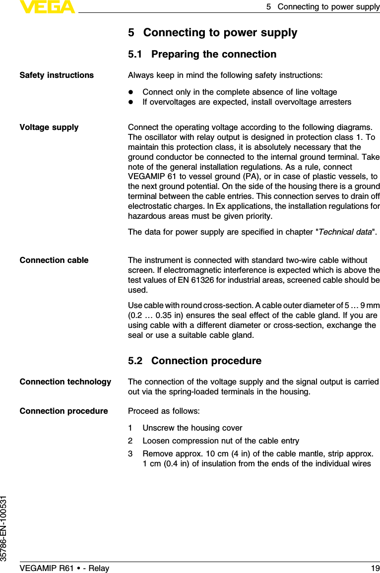 5Connecting to power supply5.1Preparing the connectionAlways keep in mind the following safety instructions:lConnect only in the complete absence of line voltagelIf overvoltages are expected,install overvoltage arrestersConnect the operating voltage according to the following diagrams.The oscillator with relay output is designed in protection class 1.Tomaintain this protection class,it is absolutely necessary that theground conductor be connected to the internal ground terminal.Takenote of the general installation regulations.As a rule,connectVEGAMIP 61 to vessel ground (PA), or in case of plastic vessels,tothe next ground potential.On the side of the housing there is a groundterminal between the cable entries.This connection serves to drain oﬀelectrostatic charges.InEx applications,the installation regulations forhazardous areas must be given priority.The data for power supply are speciﬁed in chapter &quot;Technical data&quot;.The instrument is connected with standard two-wire cable withoutscreen.If electromagnetic interference is expected which is above thetest values of EN 61326 for industrial areas,screened cable should beused.Use cable with round cross-section.Acable outer diameter of 5…9mm(0.2…0.35 in)ensures the seal eﬀect of the cable gland.If you areusing cable with a diﬀerent diameter or cross-section,exchange theseal or use a suitable cable gland.5.2Connection procedureThe connection of the voltage supply and the signal output is carriedout via the spring-loaded terminals in the housing.Proceed as follows:1Unscrew the housing cover2Loosen compression nut of the cable entry3Remove approx.10 cm (4in)of the cable mantle,strip approx.1cm (0.4in)of insulation from the ends of the individual wiresSafety instructionsVoltage supplyConnection cableConnection technologyConnection procedureVEGAMIP R61 • - Relay 195Connecting to power supply35786-EN-100531