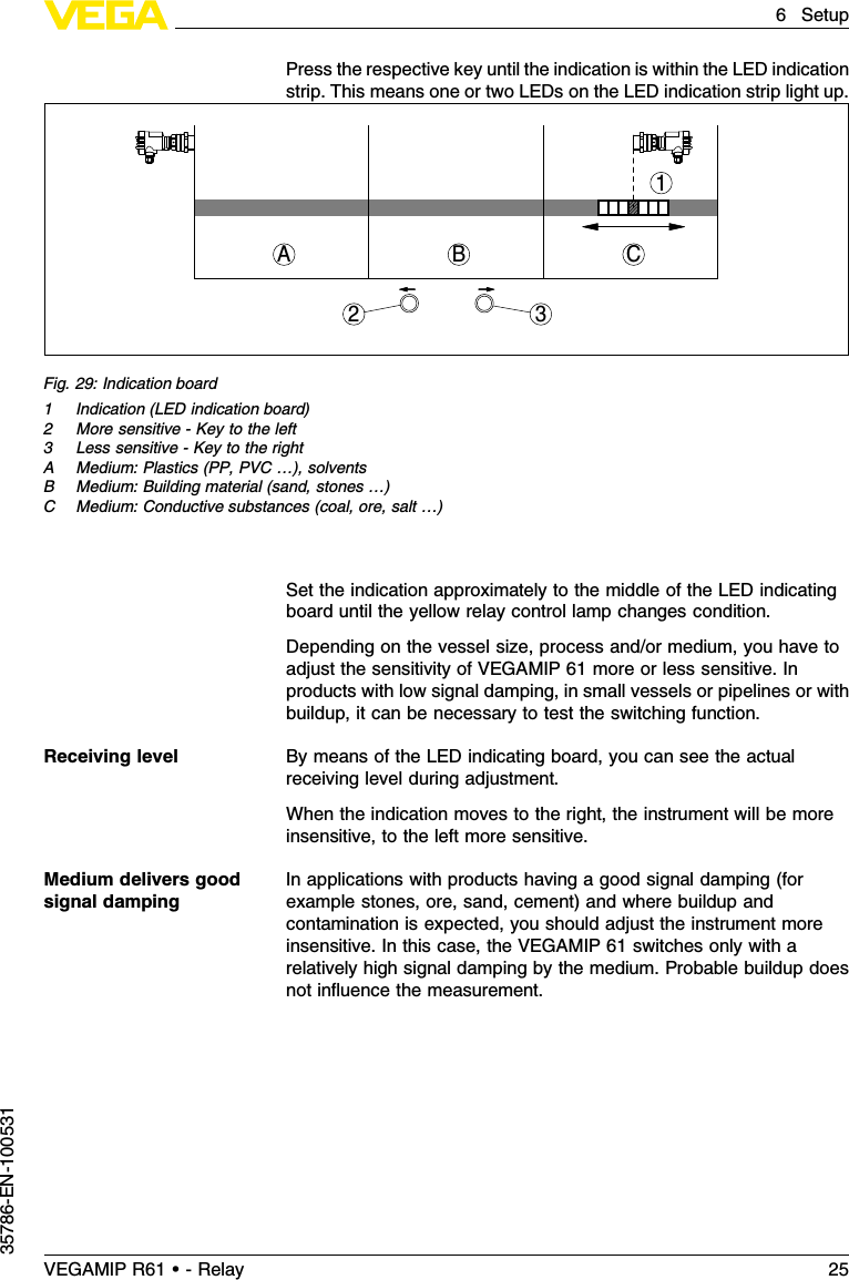 Press the respective key until the indication is within the LED indicationstrip.This means one or two LEDs on the LED indication strip light up.1CBA23Fig.29:Indication board1Indication (LED indication board)2More sensitive -Key to the left3Less sensitive -Key to the rightA Medium:Plastics (PP,PVC …), solventsB Medium:Building material (sand,stones …)C Medium:Conductive substances (coal,ore,salt …)Set the indication approximately to the middle of the LED indicatingboard until the yellow relay control lamp changes condition.Depending on the vessel size,process and/or medium,you have toadjust the sensitivity of VEGAMIP 61 more or less sensitive.Inproducts with low signal damping,in small vessels or pipelines or withbuildup,it can be necessary to test the switching function.By means of the LED indicating board,you can see the actualreceiving level during adjustment.When the indication moves to the right,the instrument will be moreinsensitive,to the left more sensitive.In applications with products having a good signal damping (forexample stones,ore,sand,cement)and where buildup andcontamination is expected,you should adjust the instrument moreinsensitive.In this case,the VEGAMIP 61 switches only with arelatively high signal damping by the medium.Probable buildup doesnot inﬂuence the measurement.Receiving levelMedium delivers goodsignal dampingVEGAMIP R61 • - Relay 256Setup35786-EN-100531