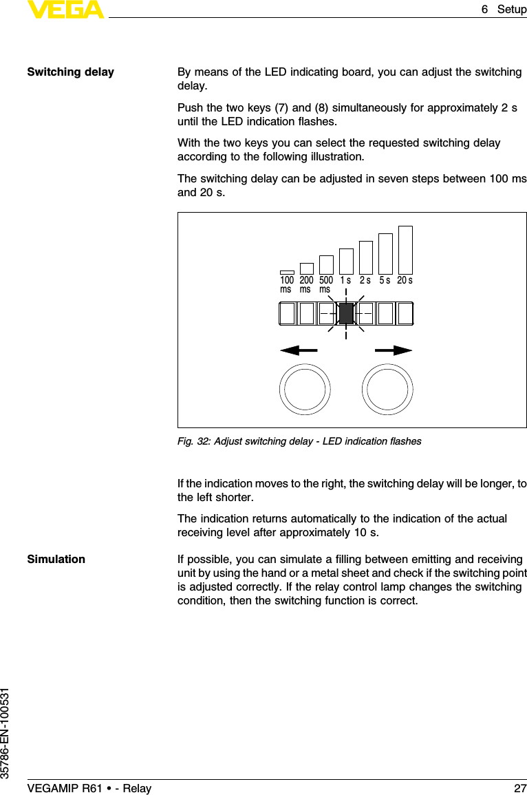 By means of the LED indicating board,you can adjust the switchingdelay.Push the two keys (7)and (8)simultaneously for approximately 2suntil the LED indication ﬂashes.With the two keys you can select the requested switching delayaccording to the following illustration.The switching delay can be adjusted in seven steps between 100 msand 20 s.200ms100ms 500ms 1 s 2 s  5 s 20 sFig.32:Adjust switching delay -LED indication ﬂashesIf the indication moves to the right,the switching delay will be longer,tothe left shorter.The indication returns automatically to the indication of the actualreceiving level after approximately 10 s.If possible,you can simulate a ﬁlling between emitting and receivingunit by using the hand or a metal sheet and check if the switching pointis adjusted correctly.If the relay control lamp changes the switchingcondition,then the switching function is correct.Switching delaySimulationVEGAMIP R61 • - Relay 276Setup35786-EN-100531