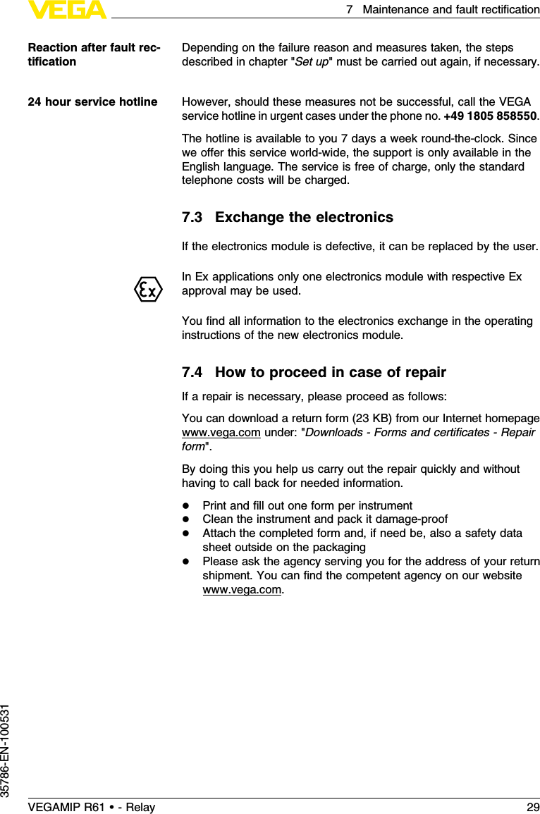 Depending on the failure reason and measures taken,the stepsdescribed in chapter &quot;Set up&quot;must be carried out again,if necessary.However,should these measures not be successful,call the VEGAservice hotline in urgent cases under the phone no.+49 1805 858550.The hotline is available to you 7days a week round-the-clock.Sincewe oﬀer this service world-wide,the support is only available in theEnglish language.The service is free of charge,only the standardtelephone costs will be charged.7.3Exchange the electronicsIf the electronics module is defective,it can be replaced by the user.InEx applications only one electronics module with respective Exapproval may be used.You ﬁnd all information to the electronics exchange in the operatinginstructions of the new electronics module.7.4How to proceed in case of repairIf a repair is necessary,please proceed as follows:You can download a return form (23 KB)from our Internet homepagewww.vega.com under:&quot;Downloads -Forms and certiﬁcates -Repairform&quot;.By doing this you help us carry out the repair quickly and withouthaving to call back for needed information.lPrint and ﬁll out one form per instrumentlClean the instrument and pack it damage-prooflAttach the completed form and,if need be,also a safety datasheet outside on the packaginglPlease ask the agency serving you for the address of your returnshipment.You can ﬁnd the competent agency on our websitewww.vega.com.Reaction after fault rec-tiﬁcation24 hour service hotlineVEGAMIP R61 • - Relay 297Maintenance and fault rectiﬁcation35786-EN-100531
