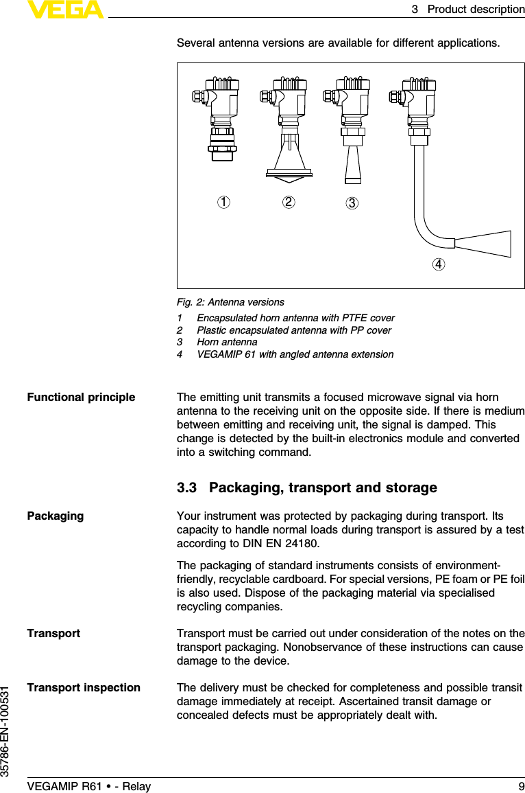 Several antenna versions are available for diﬀerent applications.1 2 34Fig.2:Antenna versions1Encapsulated horn antenna with PTFE cover2Plastic encapsulated antenna with PP cover3Horn antenna4VEGAMIP 61 with angled antenna extensionThe emitting unit transmits a focused microwave signal via hornantenna to the receiving unit on the opposite side.If there is mediumbetween emitting and receiving unit,the signal is damped.Thischange is detected by the built-in electronics module and convertedinto a switching command.3.3Packaging,transport and storageYour instrument was protected by packaging during transport.Itscapacity to handle normal loads during transport is assured by a testaccording to DIN EN 24180.The packaging of standard instruments consists of environment-friendly,recyclable cardboard.For special versions,PE foam or PE foilis also used.Dispose of the packaging material via specialisedrecycling companies.Transport must be carried out under consideration of the notes on thetransport packaging.Nonobservance of these instructions can causedamage to the device.The delivery must be checked for completeness and possible transitdamage immediately at receipt.Ascertained transit damage orconcealed defects must be appropriately dealt with.Functional principlePackagingTransportTransport inspectionVEGAMIP R61 • - Relay 93Product description35786-EN-100531