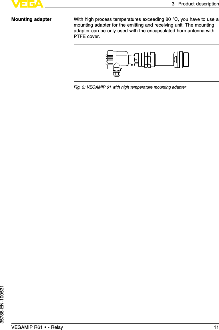 With high process temperatures exceeding 80 °C,you have to use amounting adapter for the emitting and receiving unit.The mountingadapter can be only used with the encapsulated horn antenna withPTFE cover.Fig.3:VEGAMIP 61 with high temperature mounting adapterMounting adapterVEGAMIP R61 • - Relay 113Product description35786-EN-100531
