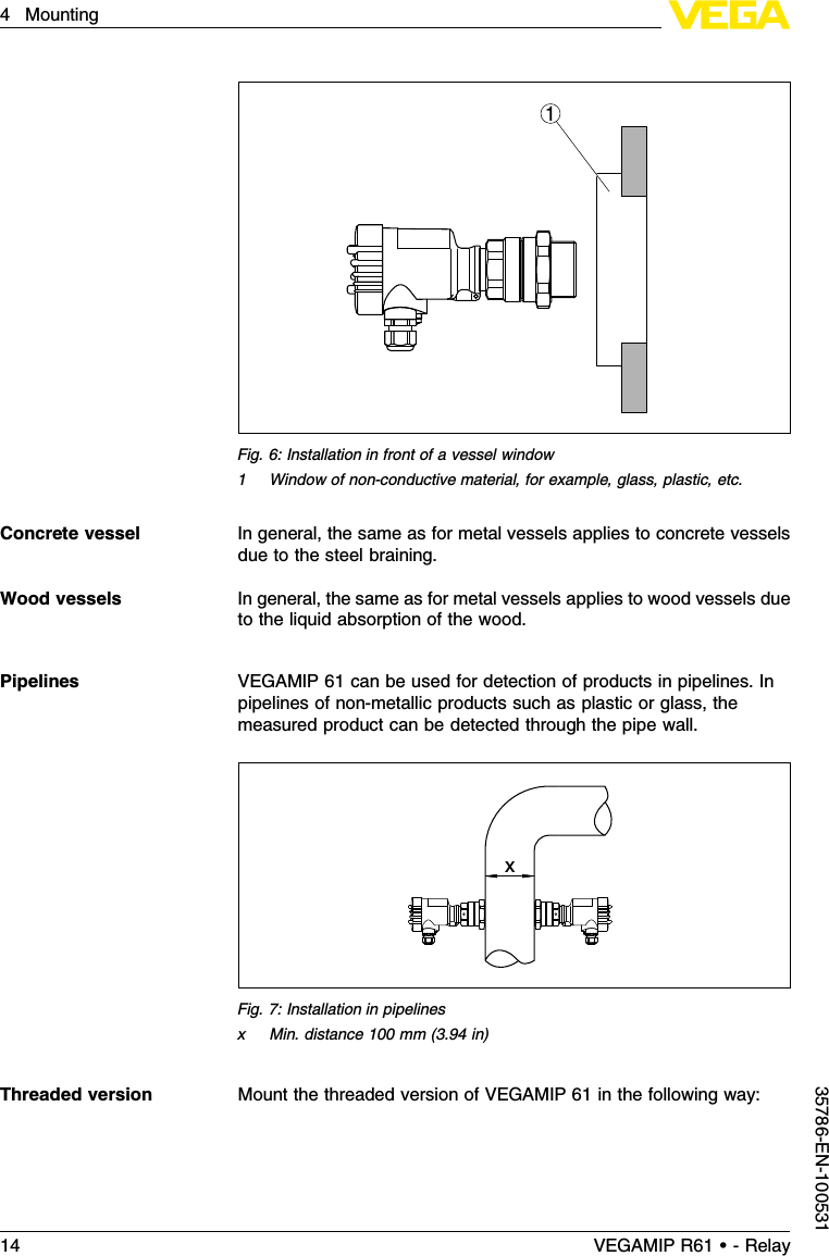 1Fig.6:Installation in front of a vessel window1Window of non-conductive material,for example,glass,plastic,etc.In general,the same as for metal vessels applies to concrete vesselsdue to the steel braining.In general,the same as for metal vessels applies to wood vessels dueto the liquid absorption of the wood.VEGAMIP 61 can be used for detection of products in pipelines.Inpipelines of non-metallic products such as plastic or glass,themeasured product can be detected through the pipe wall.xFig.7:Installation in pipelinesxMin.distance 100 mm (3.94 in)Mount the threaded version of VEGAMIP 61 in the following way:Concrete vesselWood vesselsPipelinesThreaded version14 VEGAMIP R61 • - Relay4Mounting35786-EN-100531