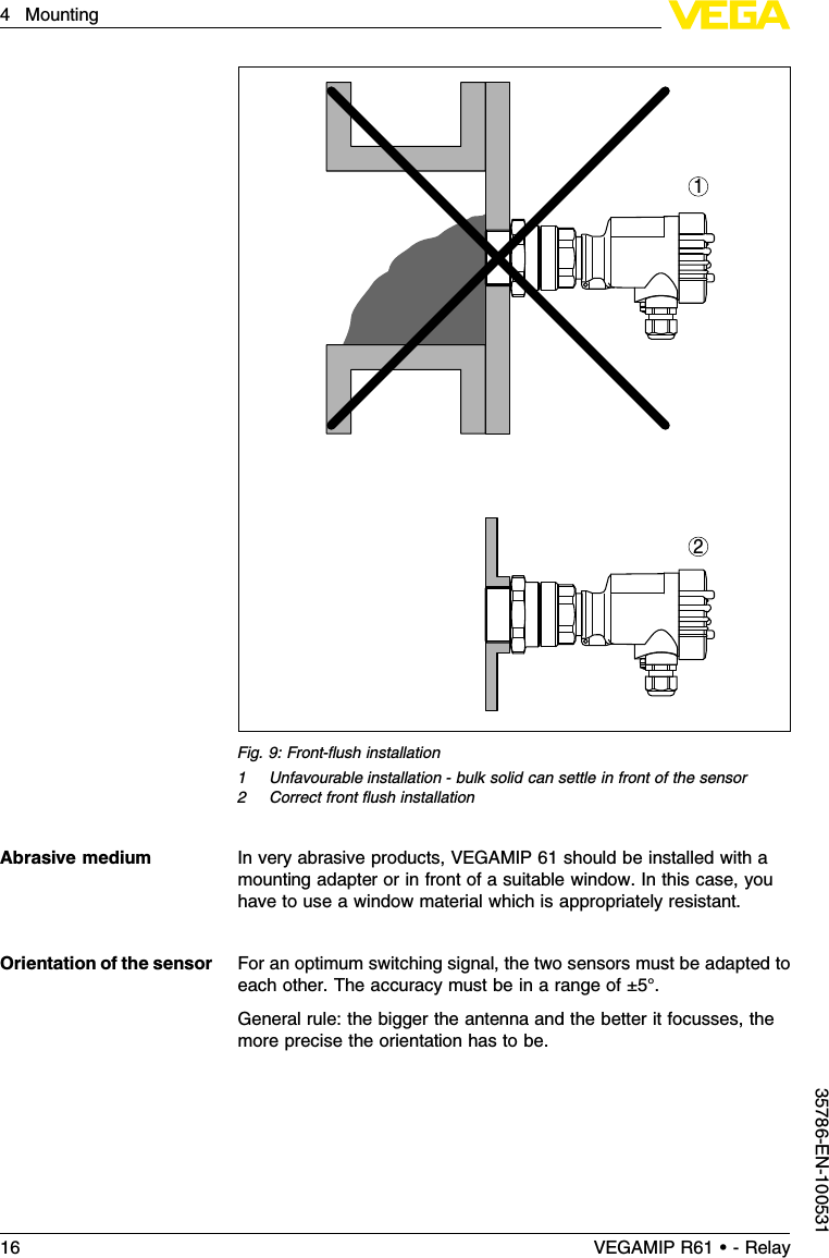 21Fig.9:Front-ﬂush installation1Unfavourable installation -bulk solid can settle in front of the sensor2Correct front ﬂush installationIn very abrasive products,VEGAMIP 61 should be installed with amounting adapter or in front of a suitable window.In this case,youhave to use a window material which is appropriately resistant.For an optimum switching signal,the two sensors must be adapted toeach other.The accuracy must be in a range of ±5°.General rule:the bigger the antenna and the better it focusses,themore precise the orientation has to be.Abrasive mediumOrientation of the sensor16 VEGAMIP R61 • - Relay4Mounting35786-EN-100531