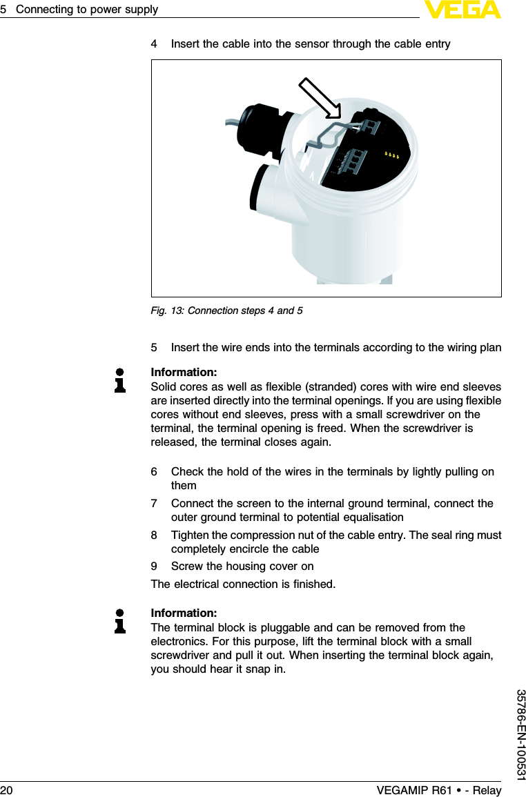 4Insert the cable into the sensor through the cable entryFig.13:Connection steps 4and 55Insert the wire ends into the terminals according to the wiring planInformation:Solid cores as well as ﬂexible (stranded)cores with wire end sleevesare inserted directly into the terminal openings.If you are using ﬂexiblecores without end sleeves,press with a small screwdriver on theterminal,the terminal opening is freed.When the screwdriver isreleased,the terminal closes again.6Check the hold of the wires in the terminals by lightly pulling onthem7Connect the screen to the internal ground terminal,connect theouter ground terminal to potential equalisation8Tighten the compression nut of the cable entry.The seal ring mustcompletely encircle the cable9Screw the housing cover onThe electrical connection is ﬁnished.Information:The terminal block is pluggable and can be removed from theelectronics.For this purpose,lift the terminal block with a smallscrewdriver and pull it out.When inserting the terminal block again,you should hear it snap in.20 VEGAMIP R61 • - Relay5Connecting to power supply35786-EN-100531