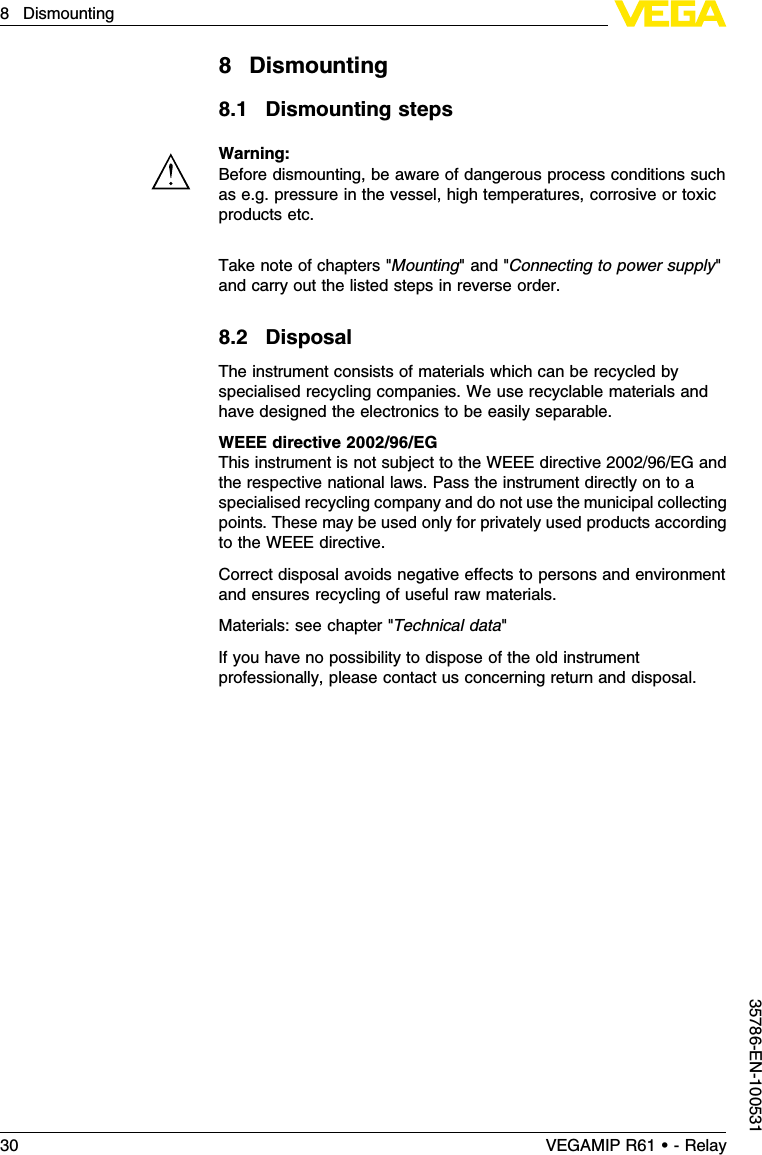 8Dismounting8.1Dismounting stepsWarning:Before dismounting,be aware of dangerous process conditions suchas e.g.pressure in the vessel,high temperatures,corrosive or toxicproducts etc.Take note of chapters &quot;Mounting&quot;and &quot;Connecting to power supply&quot;and carry out the listed steps in reverse order.8.2DisposalThe instrument consists of materials which can be recycled byspecialised recycling companies.We use recyclable materials andhave designed the electronics to be easily separable.WEEE directive 2002/96/EGThis instrument is not subject to the WEEE directive 2002/96/EG andthe respective national laws.Pass the instrument directly on to aspecialised recycling company and do not use the municipal collectingpoints.These may be used only for privately used products accordingto the WEEE directive.Correct disposal avoids negative eﬀects to persons and environmentand ensures recycling of useful raw materials.Materials:see chapter &quot;Technical data&quot;If you have no possibility to dispose of the old instrumentprofessionally,please contact us concerning return and disposal.30 VEGAMIP R61 • - Relay8Dismounting35786-EN-100531