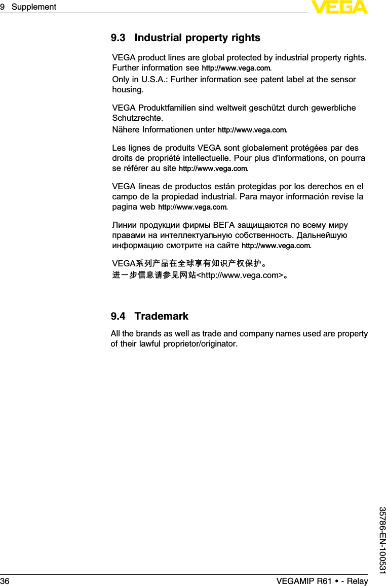 9.3Industrial property rightsVEGA product lines are global protected by industrial property rights.Further information see http://www.vega.com.Only in U.S.A.: Further information see patent label at the sensorhousing.VEGA Produktfamilien sind weltweit geschützt durch gewerblicheSchutzrechte.Nähere Informationen unter http://www.vega.com.Les lignes de produits VEGA sont globalement protégées par desdroits de propriétéintellectuelle. Pour plus d&apos;informations, on pourrase référer au site http://www.vega.com.VEGA lineas de productos están protegidas por los derechos en elcampo de la propiedad industrial. Para mayor información revise lapagina web http://www.vega.com.Линии продукции фирмы ВЕГА защищаются по всему мируправами на интеллектуальную собственность.Дальнейшуюинформацию смотрите на сайте http://www.vega.com.VEGA系列产品在全球享有知识产权保护。进一步信息请参见网站&lt;http://www.vega.com&gt;。9.4TrademarkAll the brands as well as trade and company names used are propertyof their lawful proprietor/originator.36 VEGAMIP R61 • - Relay9Supplement35786-EN-100531