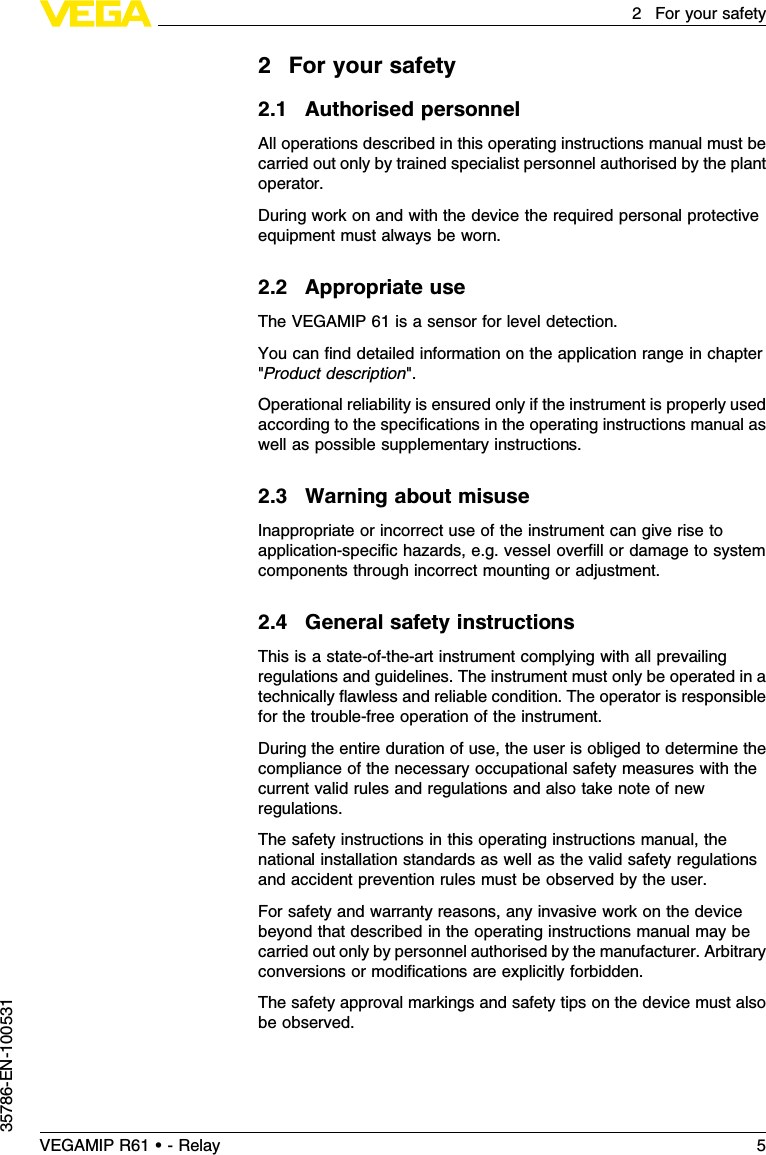 2For your safety2.1Authorised personnelAll operations described in this operating instructions manual must becarried out only by trained specialist personnel authorised by the plantoperator.During work on and with the device the required personal protectiveequipment must always be worn.2.2Appropriate useThe VEGAMIP 61 is a sensor for level detection.You can ﬁnd detailed information on the application range in chapter&quot;Product description&quot;.Operational reliability is ensured only if the instrument is properly usedaccording to the speciﬁcations in the operating instructions manual aswell as possible supplementary instructions.2.3Warning about misuseInappropriate or incorrect use of the instrument can give rise toapplication-speciﬁc hazards,e.g.vessel overﬁll or damage to systemcomponents through incorrect mounting or adjustment.2.4General safety instructionsThis is a state-of-the-art instrument complying with all prevailingregulations and guidelines.The instrument must only be operated in atechnically ﬂawless and reliable condition.The operator is responsiblefor the trouble-free operation of the instrument.During the entire duration of use,the user is obliged to determine thecompliance of the necessary occupational safety measures with thecurrent valid rules and regulations and also take note of newregulations.The safety instructions in this operating instructions manual,thenational installation standards as well as the valid safety regulationsand accident prevention rules must be observed by the user.For safety and warranty reasons,any invasive work on the devicebeyond that described in the operating instructions manual may becarried out only by personnel authorised by the manufacturer.Arbitraryconversions or modiﬁcations are explicitly forbidden.The safety approval markings and safety tips on the device must alsobe observed.VEGAMIP R61 • - Relay 52For your safety35786-EN-100531