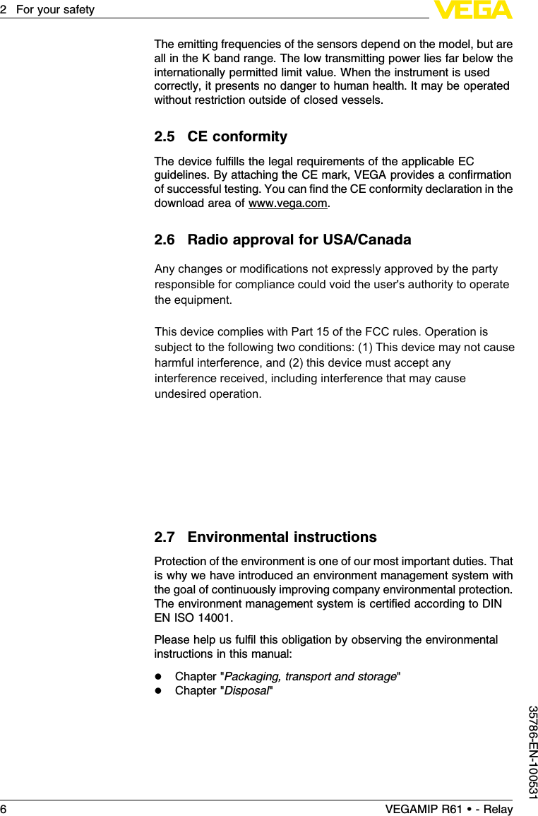 The emitting frequencies of the sensors depend on the model,but areall in the Kband range.The low transmitting power lies far below theinternationally permitted limit value.When the instrument is usedcorrectly,it presents no danger to human health.It may be operatedwithout restriction outside of closed vessels.2.5CE conformityThe device fulﬁlls the legal requirements of the applicable ECguidelines.By attaching the CE mark,VEGA provides a conﬁrmationof successful testing.You can ﬁnd the CE conformity declaration in thedownload area of www.vega.com.2.6Radio approval for USA/CanadaFCC Note according to 15.21:Any changes or modiﬁcations notexpressly approved by the party responsible for compliance could voidthe user&apos;s authority to operate the equipment.FCC Statement for Part 15 (FCC allows the placement in themanual only when the label is too small to place the statement):this device complies with Part 15 of the FCC rules.Operation issubject to the following two conditions: (1)This device may not causeharmful interference,and (2)this device must accept any interferencereceived,including interference that may cause undesired operation.IF Class Aor Class Bdigital device or peripheral FCC ComplianceStatement §15.105,Class Aor Bmust be included in the manual .FCC-Statement for Part 15:This device complies with Part 15 of theFCC rules.Operation is subject to the following two conditions: (1)This device may not cause harmful interference,and (2)this devicemust accept any interference received,including interference that maycause undesired operation.2.7Environmental instructionsProtection of the environment is one of our most important duties.Thatis why we have introduced an environment management system withthe goal of continuously improving company environmental protection.The environment management system is certiﬁed according to DINEN ISO 14001.Please help us fulﬁl this obligation by observing the environmentalinstructions in this manual:lChapter &quot;Packaging,transport and storage&quot;lChapter &quot;Disposal&quot;6VEGAMIP R61 • - Relay2For your safety35786-EN-100531Any changes or modifications not expressly approved by the party responsible for compliance could void the user&apos;s authority to operate the equipment.This device complies with Part 15 of the FCC rules. Operation is subject to the following two conditions: (1) This device may not cause harmful interference, and (2) this device must accept any interference received, including interference that may cause undesired operation.