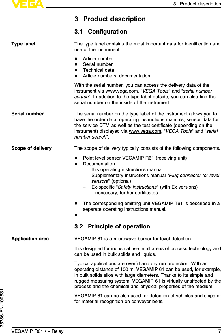 3Product description3.1ConﬁgurationThe type label contains the most important data for identiﬁcation anduse of the instrument:lArticle numberlSerial numberlTechnical datalArticle numbers,documentationWith the serial number,you can access the delivery data of theinstrument via www.vega.com,&quot;VEGA Tools&quot;and &quot;serial numbersearch&quot;.In addition to the type label outside,you can also ﬁnd theserial number on the inside of the instrument.The serial number on the type label of the instrument allows you tohave the order data,operating instructions manuals,sensor data forthe service DTM as well as the test certiﬁcate (depending on theinstrument)displayed via www.vega.com,&quot;VEGA Tools&quot;and &quot;serialnumber search&quot;.The scope of delivery typically consists of the following components.lPoint level sensor VEGAMIP R61 (receiving unit)lDocumentation-this operating instructions manual-Supplementary instructions manual &quot;Plug connector for levelsensors&quot;(optional)-Ex-speciﬁc&quot;Safety instructions&quot;(with Ex versions)-if necessary,further certiﬁcateslThe corresponding emitting unit VEGAMIP T61 is described in aseparate operating instructions manual.l3.2Principle of operationVEGAMIP 61 is a microwave barrier for level detection.It is designed for industrial use in all areas of process technology andcan be used in bulk solids and liquids.Typical applications are overﬁll and dry run protection.With anoperating distance of 100 m,VEGAMIP 61 can be used,for example,in bulk solids silos with large diameters.Thanks to its simple andrugged measuring system,VEGAMIP 61 is virtually unaﬀected by theprocess and the chemical and physical properties of the medium.VEGAMIP 61 can be also used for detection of vehicles and ships orfor material recognition on conveyor belts.Type labelSerial numberScope of deliveryApplication areaVEGAMIP R61 • - Relay 73Product description35786-EN-100531