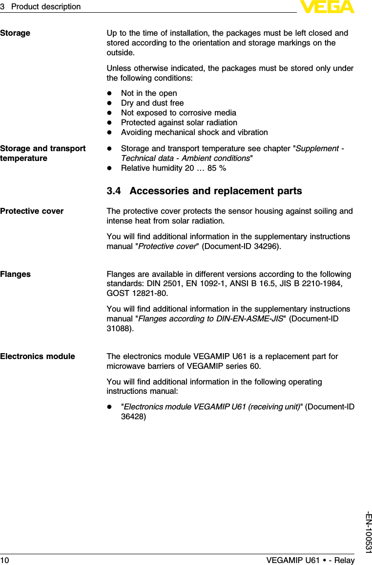 Up to the time of installation,the packages must be left closed andstored according to the orientation and storage markings on theoutside.Unless otherwise indicated,the packages must be stored only underthe following conditions:lNot in the openlDry and dust freelNot exposed to corrosive medialProtected against solar radiationlAvoiding mechanical shock and vibrationlStorage and transport temperature see chapter &quot;Supplement -Technical data -Ambient conditions&quot;lRelative humidity 20 …85 %3.4Accessories and replacement partsThe protective cover protects the sensor housing against soiling andintense heat from solar radiation.You will ﬁnd additional information in the supplementary instructionsmanual &quot;Protective cover&quot;(Document-ID 34296).Flanges are available in diﬀerent versions according to the followingstandards:DIN 2501,EN 1092-1,ANSI B 16.5,JIS B 2210-1984,GOST 12821-80.You will ﬁnd additional information in the supplementary instructionsmanual &quot;Flanges according to DIN-EN-ASME-JIS&quot;(Document-ID31088).The electronics module VEGAMIP U61 is a replacement part formicrowave barriers of VEGAMIP series 60.You will ﬁnd additional information in the following operatinginstructions manual:l&quot;Electronics module VEGAMIP U61 (receiving unit)&quot;(Document-ID36428)StorageStorage and transporttemperatureProtective coverFlangesElectronics module10 VEGAMIP U61 • - Relay3Product description-EN-100531