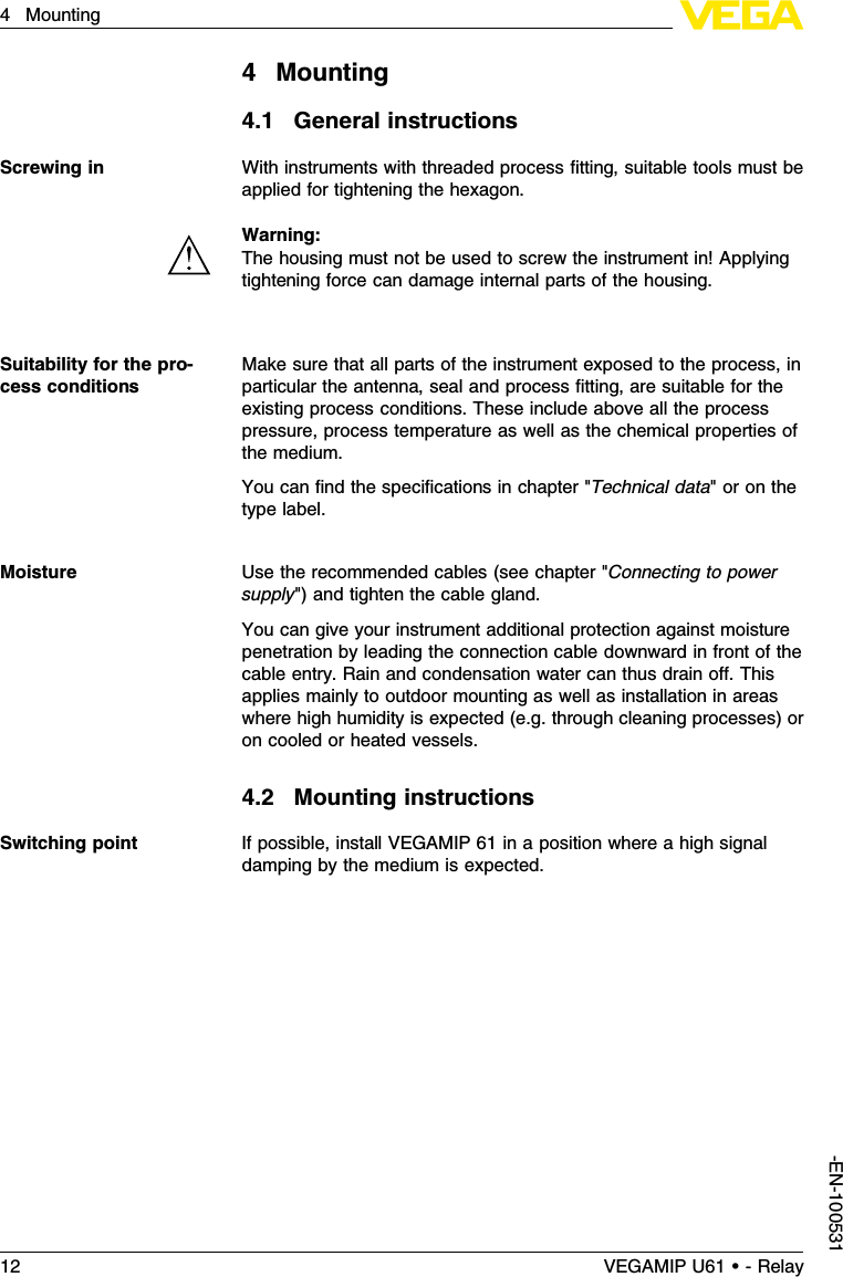 4Mounting4.1General instructionsWith instruments with threaded process ﬁtting,suitable tools must beapplied for tightening the hexagon.Warning:The housing must not be used to screw the instrument in!Applyingtightening force can damage internal parts of the housing.Make sure that all parts of the instrument exposed to the process,inparticular the antenna,seal and process ﬁtting,are suitable for theexisting process conditions.These include above all the processpressure,process temperature as well as the chemical properties ofthe medium.You can ﬁnd the speciﬁcations in chapter &quot;Technical data&quot;or on thetype label.Use the recommended cables (see chapter &quot;Connecting to powersupply&quot;)and tighten the cable gland.You can give your instrument additional protection against moisturepenetration by leading the connection cable downward in front of thecable entry.Rain and condensation water can thus drain oﬀ.Thisapplies mainly to outdoor mounting as well as installation in areaswhere high humidity is expected (e.g.through cleaning processes)oron cooled or heated vessels.4.2Mounting instructionsIf possible,install VEGAMIP 61 in a position where a high signaldamping by the medium is expected.Screwing inSuitability for the pro-cess conditionsMoistureSwitching point12 VEGAMIP U61 • - Relay4Mounting-EN-100531