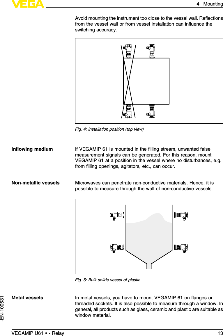 Avoid mounting the instrument too close to the vessel wall.Reﬂectionsfrom the vessel wall or from vessel installation can inﬂuence theswitching accuracy.Fig.4:Installation position (top view)IfVEGAMIP 61 is mounted in the ﬁlling stream,unwanted falsemeasurement signals can be generated.For this reason,mountVEGAMIP 61 at a position in the vessel where no disturbances,e.g.from ﬁlling openings,agitators,etc., can occur.Microwaves can penetrate non-conductive materials.Hence,it ispossible to measure through the wall of non-conductive vessels.Fig.5:Bulk solids vessel of plasticIn metal vessels,you have to mount VEGAMIP 61 on ﬂanges orthreaded sockets.It is also possible to measure through a window.Ingeneral,all products such as glass,ceramic and plastic are suitable aswindow material.Inﬂowing mediumNon-metallic vesselsMetal vesselsVEGAMIP U61 • - Relay 134Mounting-EN-100531