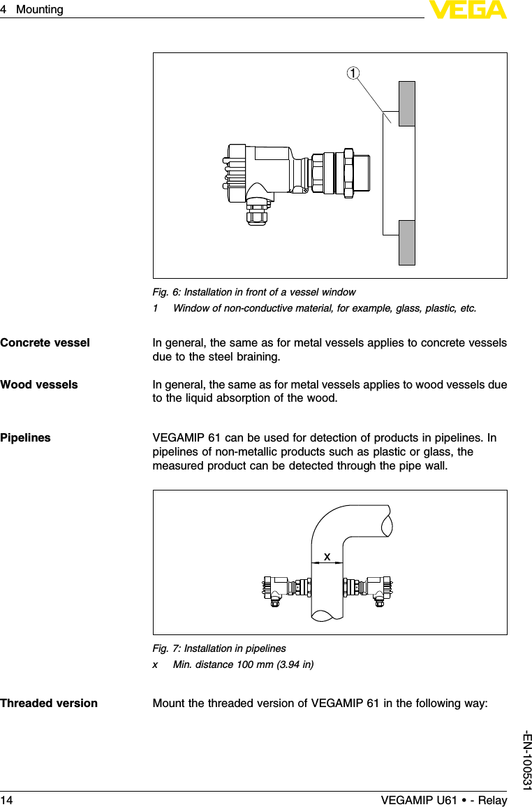 1Fig.6:Installation in front of a vessel window1Window of non-conductive material,for example,glass,plastic,etc.In general,the same as for metal vessels applies to concrete vesselsdue to the steel braining.In general,the same as for metal vessels applies to wood vessels dueto the liquid absorption of the wood.VEGAMIP 61 can be used for detection of products in pipelines.Inpipelines of non-metallic products such as plastic or glass,themeasured product can be detected through the pipe wall.xFig.7:Installation in pipelinesxMin.distance 100 mm (3.94 in)Mount the threaded version of VEGAMIP 61 in the following way:Concrete vesselWood vesselsPipelinesThreaded version14 VEGAMIP U61 • - Relay4Mounting-EN-100531