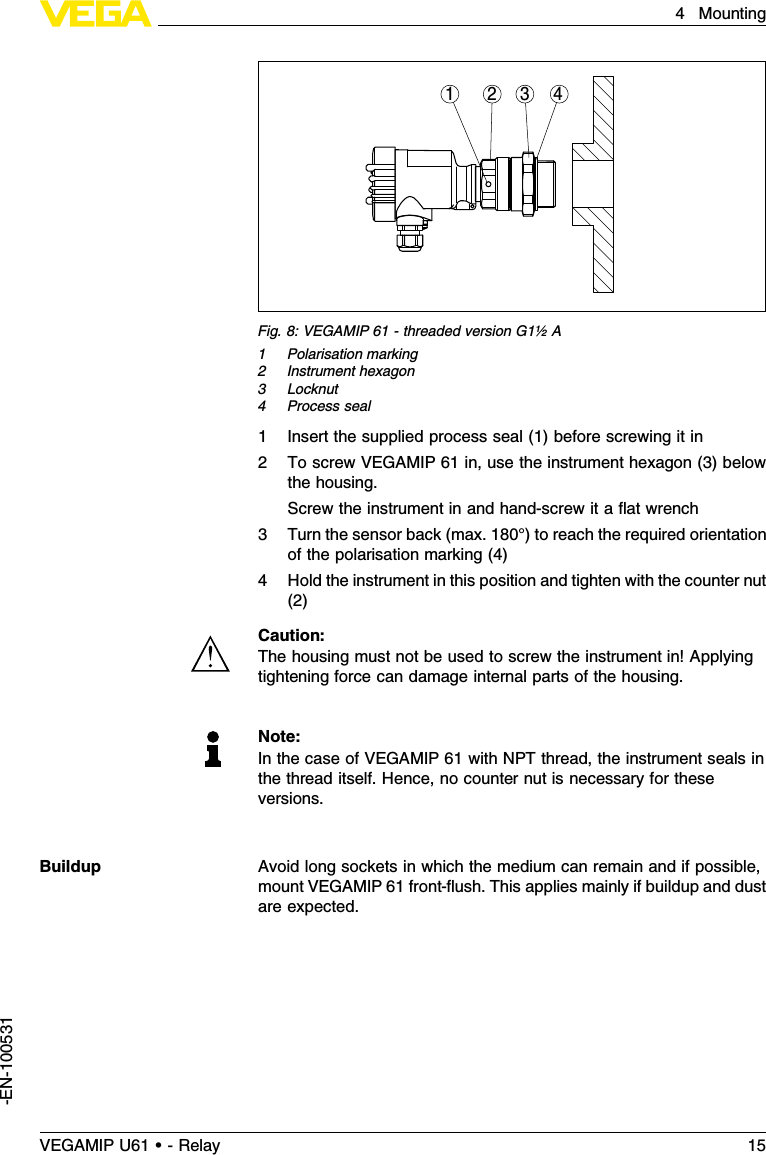 1 2 34Fig.8:VEGAMIP 61 -threaded version G1½A1Polarisation marking2Instrument hexagon3Locknut4Process seal1Insert the supplied process seal (1)before screwing it in2To screw VEGAMIP 61 in,use the instrument hexagon (3)belowthe housing.Screw the instrument in and hand-screw it a ﬂat wrench3Turn the sensor back (max.180°)to reach the required orientationof the polarisation marking (4)4Hold the instrument in this position and tighten with the counter nut(2)Caution:The housing must not be used to screw the instrument in!Applyingtightening force can damage internal parts of the housing.Note:In the case of VEGAMIP 61 with NPT thread,the instrument seals inthe thread itself.Hence,no counter nut is necessary for theseversions.Avoid long sockets in which the medium can remain and if possible,mount VEGAMIP 61 front-ﬂush.This applies mainly if buildup and dustare expected.BuildupVEGAMIP U61 • - Relay 154Mounting-EN-100531