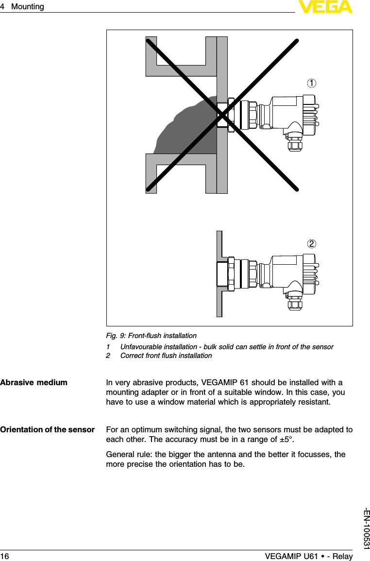 21Fig.9:Front-ﬂush installation1Unfavourable installation -bulk solid can settle in front of the sensor2Correct front ﬂush installationIn very abrasive products,VEGAMIP 61 should be installed with amounting adapter or in front of a suitable window.In this case,youhave to use a window material which is appropriately resistant.For an optimum switching signal,the two sensors must be adapted toeach other.The accuracy must be in a range of ±5°.General rule:the bigger the antenna and the better it focusses,themore precise the orientation has to be.Abrasive mediumOrientation of the sensor16 VEGAMIP U61 • - Relay4Mounting-EN-100531