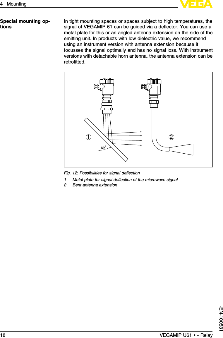In tight mounting spaces or spaces subject to high temperatures,thesignal of VEGAMIP 61 can be guided via a deﬂector.You can use ametal plate for this or an angled antenna extension on the side of theemitting unit.In products with low dielectric value,we recommendusing an instrument version with antenna extension because itfocusses the signal optimally and has no signal loss.With instrumentversions with detachable horn antenna,the antenna extension can beretroﬁtted.45°1 2Fig.12:Possibilities for signal deﬂection1Metal plate for signal deﬂection of the microwave signal2Bent antenna extensionSpecial mounting op-tions18 VEGAMIP U61 • - Relay4Mounting-EN-100531