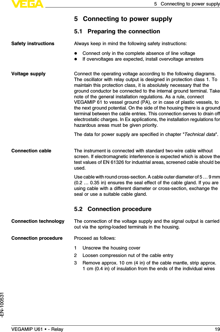 5Connecting to power supply5.1Preparing the connectionAlways keep in mind the following safety instructions:lConnect only in the complete absence of line voltagelIf overvoltages are expected,install overvoltage arrestersConnect the operating voltage according to the following diagrams.The oscillator with relay output is designed in protection class 1.Tomaintain this protection class,it is absolutely necessary that theground conductor be connected to the internal ground terminal.Takenote of the general installation regulations.As a rule,connectVEGAMIP 61 to vessel ground (PA), or in case of plastic vessels,tothe next ground potential.On the side of the housing there is a groundterminal between the cable entries.This connection serves to drain oﬀelectrostatic charges.InEx applications,the installation regulations forhazardous areas must be given priority.The data for power supply are speciﬁed in chapter &quot;Technical data&quot;.The instrument is connected with standard two-wire cable withoutscreen.If electromagnetic interference is expected which is above thetest values of EN 61326 for industrial areas,screened cable should beused.Use cable with round cross-section.Acable outer diameter of 5…9mm(0.2…0.35 in)ensures the seal eﬀect of the cable gland.If you areusing cable with a diﬀerent diameter or cross-section,exchange theseal or use a suitable cable gland.5.2Connection procedureThe connection of the voltage supply and the signal output is carriedout via the spring-loaded terminals in the housing.Proceed as follows:1Unscrew the housing cover2Loosen compression nut of the cable entry3Remove approx.10 cm (4in)of the cable mantle,strip approx.1cm (0.4in)of insulation from the ends of the individual wiresSafety instructionsVoltage supplyConnection cableConnection technologyConnection procedureVEGAMIP U61 • - Relay 195Connecting to power supply-EN-100531