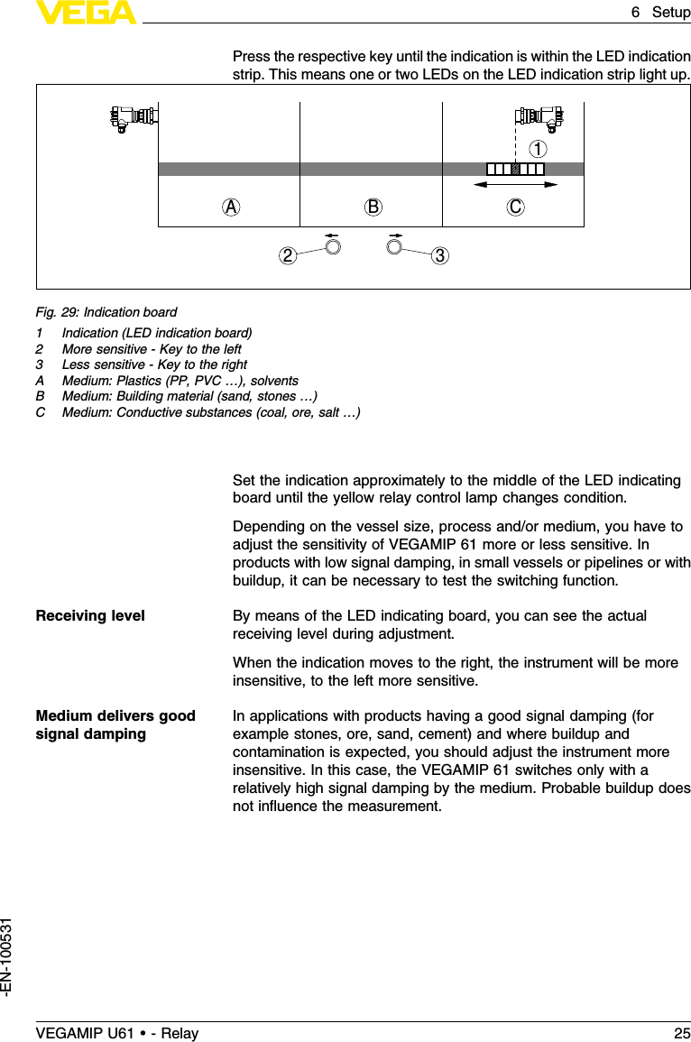 Press the respective key until the indication is within the LED indicationstrip.This means one or two LEDs on the LED indication strip light up.1CBA23Fig.29:Indication board1Indication (LED indication board)2More sensitive -Key to the left3Less sensitive -Key to the rightA Medium:Plastics (PP,PVC …), solventsB Medium:Building material (sand,stones …)C Medium:Conductive substances (coal,ore,salt …)Set the indication approximately to the middle of the LED indicatingboard until the yellow relay control lamp changes condition.Depending on the vessel size,process and/or medium,you have toadjust the sensitivity of VEGAMIP 61 more or less sensitive.Inproducts with low signal damping,in small vessels or pipelines or withbuildup,it can be necessary to test the switching function.By means of the LED indicating board,you can see the actualreceiving level during adjustment.When the indication moves to the right,the instrument will be moreinsensitive,to the left more sensitive.In applications with products having a good signal damping (forexample stones,ore,sand,cement)and where buildup andcontamination is expected,you should adjust the instrument moreinsensitive.In this case,the VEGAMIP 61 switches only with arelatively high signal damping by the medium.Probable buildup doesnot inﬂuence the measurement.Receiving levelMedium delivers goodsignal dampingVEGAMIP U61 • - Relay 256Setup-EN-100531