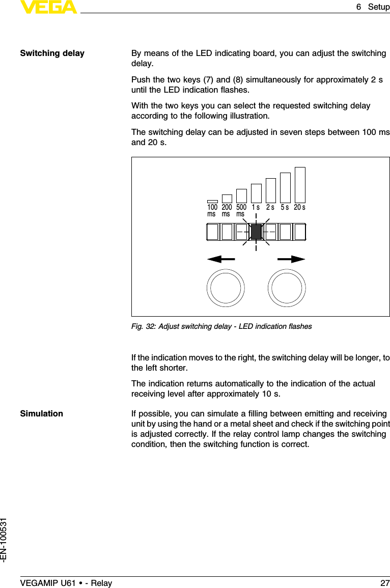 By means of the LED indicating board,you can adjust the switchingdelay.Push the two keys (7)and (8)simultaneously for approximately 2suntil the LED indication ﬂashes.With the two keys you can select the requested switching delayaccording to the following illustration.The switching delay can be adjusted in seven steps between 100 msand 20 s.200ms100ms 500ms 1 s 2 s  5 s 20 sFig.32:Adjust switching delay -LED indication ﬂashesIf the indication moves to the right,the switching delay will be longer,tothe left shorter.The indication returns automatically to the indication of the actualreceiving level after approximately 10 s.If possible,you can simulate a ﬁlling between emitting and receivingunit by using the hand or a metal sheet and check if the switching pointis adjusted correctly.If the relay control lamp changes the switchingcondition,then the switching function is correct.Switching delaySimulationVEGAMIP U61 • - Relay 276Setup-EN-100531