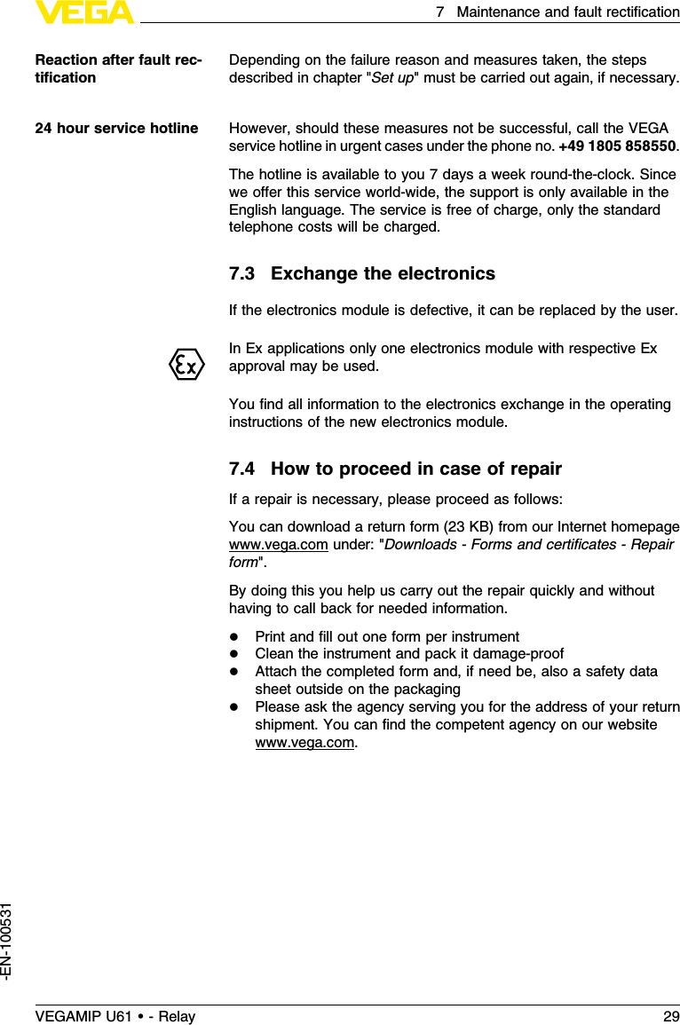 Depending on the failure reason and measures taken,the stepsdescribed in chapter &quot;Set up&quot;must be carried out again,if necessary.However,should these measures not be successful,call the VEGAservice hotline in urgent cases under the phone no.+49 1805 858550.The hotline is available to you 7days a week round-the-clock.Sincewe oﬀer this service world-wide,the support is only available in theEnglish language.The service is free of charge,only the standardtelephone costs will be charged.7.3Exchange the electronicsIf the electronics module is defective,it can be replaced by the user.InEx applications only one electronics module with respective Exapproval may be used.You ﬁnd all information to the electronics exchange in the operatinginstructions of the new electronics module.7.4How to proceed in case of repairIf a repair is necessary,please proceed as follows:You can download a return form (23 KB)from our Internet homepagewww.vega.com under:&quot;Downloads -Forms and certiﬁcates -Repairform&quot;.By doing this you help us carry out the repair quickly and withouthaving to call back for needed information.lPrint and ﬁll out one form per instrumentlClean the instrument and pack it damage-prooflAttach the completed form and,if need be,also a safety datasheet outside on the packaginglPlease ask the agency serving you for the address of your returnshipment.You can ﬁnd the competent agency on our websitewww.vega.com.Reaction after fault rec-tiﬁcation24 hour service hotlineVEGAMIP U61 • - Relay 297Maintenance and fault rectiﬁcation-EN-100531