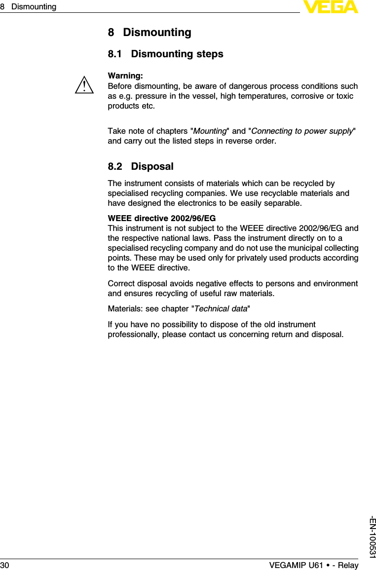 8Dismounting8.1Dismounting stepsWarning:Before dismounting,be aware of dangerous process conditions suchas e.g.pressure in the vessel,high temperatures,corrosive or toxicproducts etc.Take note of chapters &quot;Mounting&quot;and &quot;Connecting to power supply&quot;and carry out the listed steps in reverse order.8.2DisposalThe instrument consists of materials which can be recycled byspecialised recycling companies.We use recyclable materials andhave designed the electronics to be easily separable.WEEE directive 2002/96/EGThis instrument is not subject to the WEEE directive 2002/96/EG andthe respective national laws.Pass the instrument directly on to aspecialised recycling company and do not use the municipal collectingpoints.These may be used only for privately used products accordingto the WEEE directive.Correct disposal avoids negative eﬀects to persons and environmentand ensures recycling of useful raw materials.Materials:see chapter &quot;Technical data&quot;If you have no possibility to dispose of the old instrumentprofessionally,please contact us concerning return and disposal.30 VEGAMIP U61 • - Relay8Dismounting-EN-100531