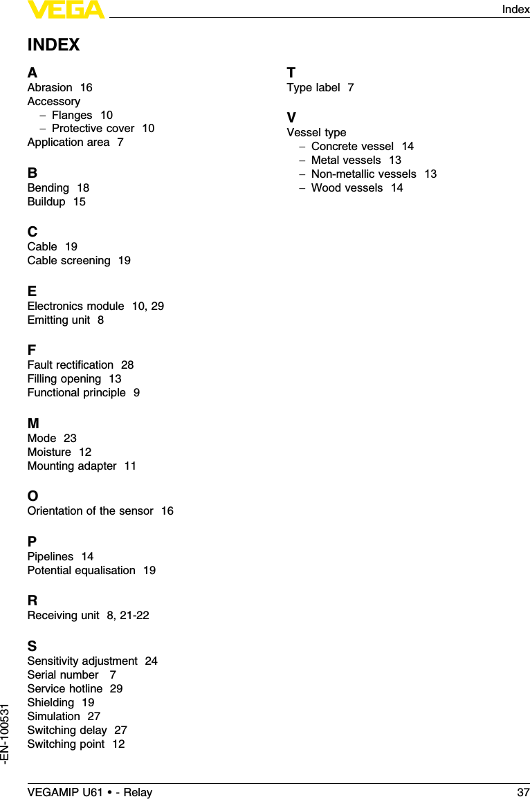 INDEXAAbrasion 16Accessory-Flanges 10-Protective cover 10Application area 7BBending 18Buildup 15CCable 19Cable screening 19EElectronics module 10,29Emitting unit 8FFault rectiﬁcation 28Filling opening 13Functional principle 9MMode 23Moisture 12Mounting adapter 11OOrientation of the sensor 16PPipelines 14Potential equalisation 19RReceiving unit 8,21-22SSensitivity adjustment 24Serial number 7Service hotline 29Shielding 19Simulation 27Switching delay 27Switching point 12TType label 7VVessel type-Concrete vessel 14-Metal vessels 13-Non-metallic vessels 13-Wood vessels 14VEGAMIP U61 • - Relay 37Index-EN-100531