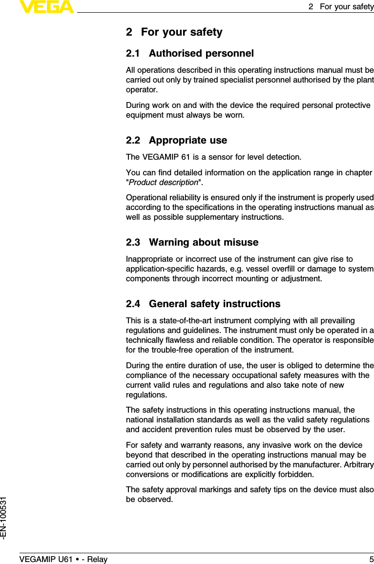 2For your safety2.1Authorised personnelAll operations described in this operating instructions manual must becarried out only by trained specialist personnel authorised by the plantoperator.During work on and with the device the required personal protectiveequipment must always be worn.2.2Appropriate useThe VEGAMIP 61 is a sensor for level detection.You can ﬁnd detailed information on the application range in chapter&quot;Product description&quot;.Operational reliability is ensured only if the instrument is properly usedaccording to the speciﬁcations in the operating instructions manual aswell as possible supplementary instructions.2.3Warning about misuseInappropriate or incorrect use of the instrument can give rise toapplication-speciﬁc hazards,e.g.vessel overﬁll or damage to systemcomponents through incorrect mounting or adjustment.2.4General safety instructionsThis is a state-of-the-art instrument complying with all prevailingregulations and guidelines.The instrument must only be operated in atechnically ﬂawless and reliable condition.The operator is responsiblefor the trouble-free operation of the instrument.During the entire duration of use,the user is obliged to determine thecompliance of the necessary occupational safety measures with thecurrent valid rules and regulations and also take note of newregulations.The safety instructions in this operating instructions manual,thenational installation standards as well as the valid safety regulationsand accident prevention rules must be observed by the user.For safety and warranty reasons,any invasive work on the devicebeyond that described in the operating instructions manual may becarried out only by personnel authorised by the manufacturer.Arbitraryconversions or modiﬁcations are explicitly forbidden.The safety approval markings and safety tips on the device must alsobe observed.VEGAMIP U61 • - Relay 52For your safety-EN-100531