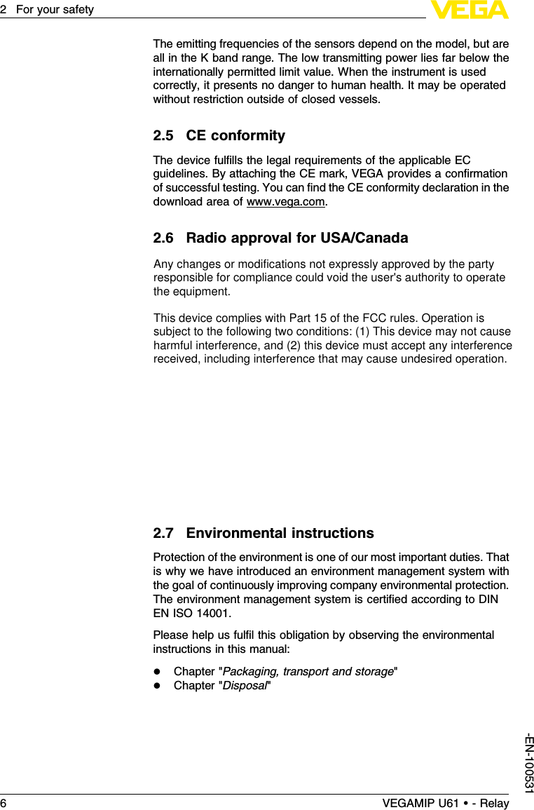 The emitting frequencies of the sensors depend on the model,but areall in the Kband range.The low transmitting power lies far below theinternationally permitted limit value.When the instrument is usedcorrectly,it presents no danger to human health.It may be operatedwithout restriction outside of closed vessels.2.5CE conformityThe device fulﬁlls the legal requirements of the applicable ECguidelines.By attaching the CE mark,VEGA provides a conﬁrmationof successful testing.You can ﬁnd the CE conformity declaration in thedownload area of www.vega.com.2.6Radio approval for USA/CanadaFCC Note according to 15.21:Any changes or modiﬁcations notexpressly approved by the party responsible for compliance could voidthe user&apos;s authority to operate the equipment.FCC Statement for Part 15 (FCC allows the placement in themanual only when the label is too small to place the statement):this device complies with Part 15 of the FCC rules.Operation issubject to the following two conditions: (1)This device may not causeharmful interference,and (2)this device must accept any interferencereceived,including interference that may cause undesired operation.IF Class Aor Class Bdigital device or peripheral FCC ComplianceStatement §15.105,Class Aor Bmust be included in the manual .FCC-Statement for Part 15:This device complies with Part 15 of theFCC rules.Operation is subject to the following two conditions: (1)This device may not cause harmful interference,and (2)this devicemust accept any interference received,including interference that maycause undesired operation.2.7Environmental instructionsProtection of the environment is one of our most important duties.Thatis why we have introduced an environment management system withthe goal of continuously improving company environmental protection.The environment management system is certiﬁed according to DINEN ISO 14001.Please help us fulﬁl this obligation by observing the environmentalinstructions in this manual:lChapter &quot;Packaging,transport and storage&quot;lChapter &quot;Disposal&quot;6VEGAMIP U61 • - Relay2For your safety-EN-100531Any changes or modifications not expressly approved by the party responsible for compliance could void the user&apos;s authority to operate the equipment.This device complies with Part 15 of the FCC rules. Operation is subject to the following two conditions: (1) This device may not cause harmful interference, and (2) this device must accept any interference received, including interference that may cause undesired operation.