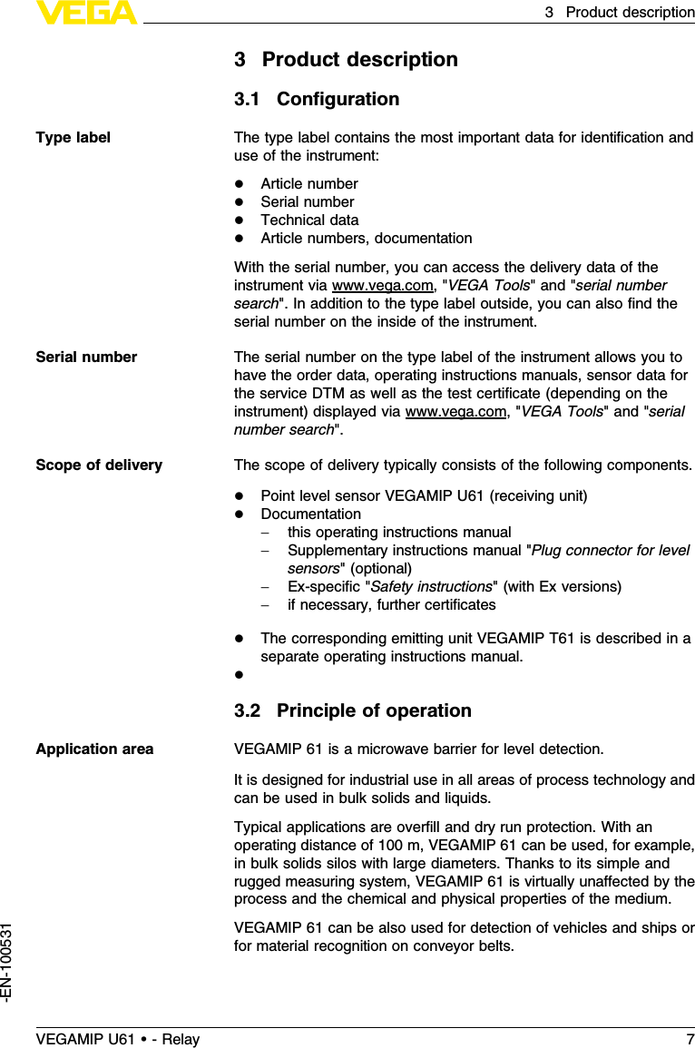 3Product description3.1ConﬁgurationThe type label contains the most important data for identiﬁcation anduse of the instrument:lArticle numberlSerial numberlTechnical datalArticle numbers,documentationWith the serial number,you can access the delivery data of theinstrument via www.vega.com,&quot;VEGA Tools&quot;and &quot;serial numbersearch&quot;.In addition to the type label outside,you can also ﬁnd theserial number on the inside of the instrument.The serial number on the type label of the instrument allows you tohave the order data,operating instructions manuals,sensor data forthe service DTM as well as the test certiﬁcate (depending on theinstrument)displayed via www.vega.com,&quot;VEGA Tools&quot;and &quot;serialnumber search&quot;.The scope of delivery typically consists of the following components.lPoint level sensor VEGAMIP U61 (receiving unit)lDocumentation-this operating instructions manual-Supplementary instructions manual &quot;Plug connector for levelsensors&quot;(optional)-Ex-speciﬁc&quot;Safety instructions&quot;(with Ex versions)-if necessary,further certiﬁcateslThe corresponding emitting unit VEGAMIP T61 is described in aseparate operating instructions manual.l3.2Principle of operationVEGAMIP 61 is a microwave barrier for level detection.It is designed for industrial use in all areas of process technology andcan be used in bulk solids and liquids.Typical applications are overﬁll and dry run protection.With anoperating distance of 100 m,VEGAMIP 61 can be used,for example,in bulk solids silos with large diameters.Thanks to its simple andrugged measuring system,VEGAMIP 61 is virtually unaﬀected by theprocess and the chemical and physical properties of the medium.VEGAMIP 61 can be also used for detection of vehicles and ships orfor material recognition on conveyor belts.Type labelSerial numberScope of deliveryApplication areaVEGAMIP U61 • - Relay 73Product description-EN-100531