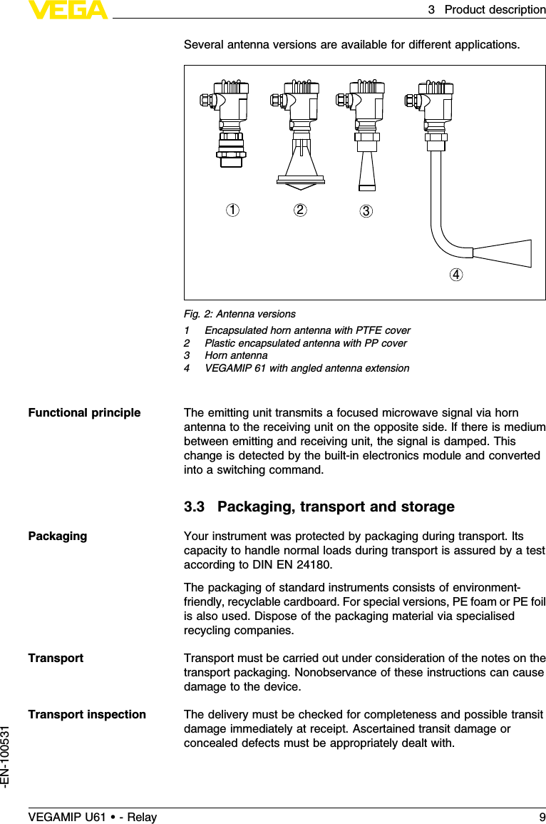 Several antenna versions are available for diﬀerent applications.1 2 34Fig.2:Antenna versions1Encapsulated horn antenna with PTFE cover2Plastic encapsulated antenna with PP cover3Horn antenna4VEGAMIP 61 with angled antenna extensionThe emitting unit transmits a focused microwave signal via hornantenna to the receiving unit on the opposite side.If there is mediumbetween emitting and receiving unit,the signal is damped.Thischange is detected by the built-in electronics module and convertedinto a switching command.3.3Packaging,transport and storageYour instrument was protected by packaging during transport.Itscapacity to handle normal loads during transport is assured by a testaccording to DIN EN 24180.The packaging of standard instruments consists of environment-friendly,recyclable cardboard.For special versions,PE foam or PE foilis also used.Dispose of the packaging material via specialisedrecycling companies.Transport must be carried out under consideration of the notes on thetransport packaging.Nonobservance of these instructions can causedamage to the device.The delivery must be checked for completeness and possible transitdamage immediately at receipt.Ascertained transit damage orconcealed defects must be appropriately dealt with.Functional principlePackagingTransportTransport inspectionVEGAMIP U61 • - Relay 93Product description-EN-100531