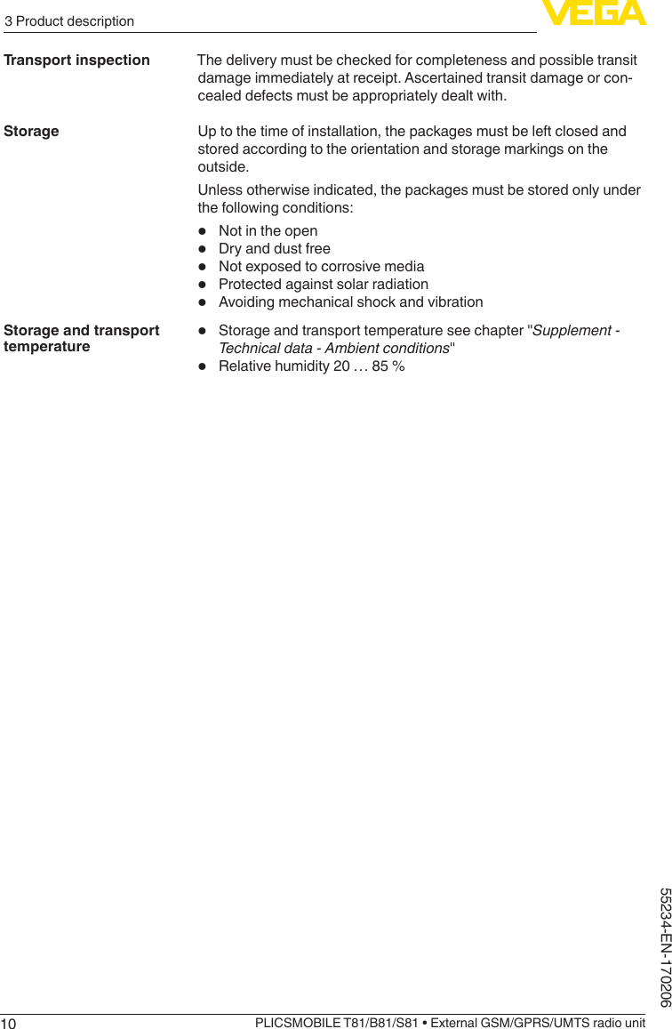 103 Product descriptionPLICSMOBILE T81/B81/S81 • External GSM/GPRS/UMTS radio unit55234-EN-170206The delivery must be checked for completeness and possible transit damage immediately at receipt. Ascertained transit damage or con-cealed defects must be appropriately dealt with.Up to the time of installation, the packages must be left closed and stored according to the orientation and storage markings on the outside.Unless otherwise indicated, the packages must be stored only under the following conditions:•  Not in the open•  Dry and dust free•  Not exposed to corrosive media•  Protected against solar radiation•  Avoiding mechanical shock and vibration•  Storageandtransporttemperatureseechapter&quot;Supplement - Technical data - Ambient conditions&quot;•  Relative humidity 20 … 85 %Transport inspectionStorageStorage and transport temperature