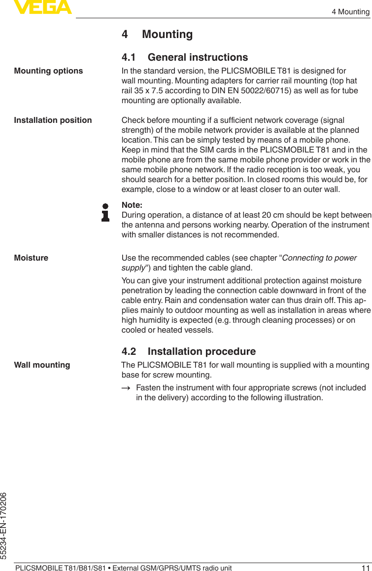 114 MountingPLICSMOBILE T81/B81/S81 • External GSM/GPRS/UMTS radio unit55234-EN-1702064 Mounting4.1  General instructionsIn the standard version, the PLICSMOBILE T81 is designed for wall mounting. Mounting adapters for carrier rail mounting (top hat rail 35 x 7.5 according to DIN EN 50022/60715) as well as for tube mounting are optionally available.Checkbeforemountingifasucientnetworkcoverage(signalstrength) of the mobile network provider is available at the planned location. This can be simply tested by means of a mobile phone. Keep in mind that the SIM cards in the PLICSMOBILE T81 and in the mobile phone are from the same mobile phone provider or work in the same mobile phone network. If the radio reception is too weak, you should search for a better position. In closed rooms this would be, for example, close to a window or at least closer to an outer wall.Note:During operation, a distance of at least 20 cm should be kept between the antenna and persons working nearby. Operation of the instrument with smaller distances is not recommended.Usetherecommendedcables(seechapter&quot;Connecting to power supply&quot;)andtightenthecablegland.You can give your instrument additional protection against moisture penetration by leading the connection cable downward in front of the cableentry.Rainandcondensationwatercanthusdraino.Thisap-plies mainly to outdoor mounting as well as installation in areas where high humidity is expected (e.g. through cleaning processes) or on cooled or heated vessels.4.2  Installation procedureThe PLICSMOBILE T81 for wall mounting is supplied with a mounting base for screw mounting.→ Fasten the instrument with four appropriate screws (not included in the delivery) according to the following illustration.Mounting optionsInstallation positionMoistureWall mounting
