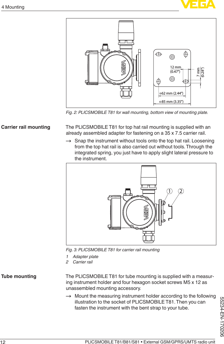 124 MountingPLICSMOBILE T81/B81/S81 • External GSM/GPRS/UMTS radio unit55234-EN-17020662 mm (2.44&quot;)12 mm(0.47&quot;) 7 mm(0.28&quot;)85 mm (3.35&quot;)Fig. 2: PLICSMOBILE T81 for wall mounting, bottom view of mounting plate.The PLICSMOBILE T81 for top hat rail mounting is supplied with an already assembled adapter for fastening on a 35 x 7.5 carrier rail.→ Snap the instrument without tools onto the top hat rail. Loosening from the top hat rail is also carried out without tools. Through the integrated spring, you just have to apply slight lateral pressure to the instrument.1 2Fig. 3: PLICSMOBILE T81 for carrier rail mounting1  Adapter plate2  Carrier railThe PLICSMOBILE T81 for tube mounting is supplied with a measur-ing instrument holder and four hexagon socket screws M5 x 12 as unassembled mounting accessory.→ Mount the measuring instrument holder according to the following illustration to the socket of PLICSMOBILE T81. Then you can fasten the instrument with the bent strap to your tube.Carrier rail mountingTube mounting