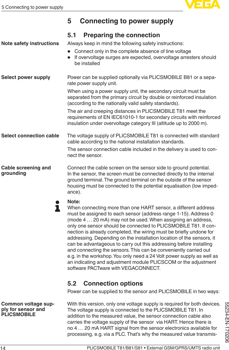 145 Connecting to power supplyPLICSMOBILE T81/B81/S81 • External GSM/GPRS/UMTS radio unit55234-EN-1702065  Connecting to power supply5.1  Preparing the connectionAlways keep in mind the following safety instructions:•  Connect only in the complete absence of line voltage•  If overvoltage surges are expected, overvoltage arresters should be installedPower can be supplied optionally via PLICSMOBILE B81 or a sepa-rate power supply unit.When using a power supply unit, the secondary circuit must be separated from the primary circuit by double or reinforced insulation (according to the nationally valid safety standards).The air and creeping distances in PLICSMOBILE T81 meet the requirements of EN IEC61010-1 for secondary circuits with reinforced insulation under overvoltage category III (altitude up to 2000 m).The voltage supply of PLICSMOBILE T81 is connected with standard cable according to the national installation standards.The sensor connection cable included in the delivery is used to con-nect the sensor.Connect the cable screen on the sensor side to ground potential. In the sensor, the screen must be connected directly to the internal ground terminal. The ground terminal on the outside of the sensor housing must be connected to the potential equalisation (low imped-ance).Note:WhenconnectingmorethanoneHARTsensor,adierentaddressmust be assigned to each sensor (address range 1-15). Address 0 (mode 4 … 20 mA) may not be used. When assigning an address, only one sensor should be connected to PLICSMOBILE T81. If con-nectionisalreadycompleted,thewiringmustbebrieyundoneforaddressing. Depending on the installation location of the sensors, it can be advantageous to carry out this addressing before installing and connecting the sensors. This can be conveniently carried out e.g. in the workshop. You only need a 24 Volt power supply as well as an indicating and adjustment module PLICSCOM or the adjustment software PACTware with VEGACONNECT.5.2  Connection optionsPower can be supplied to the sensor and PLICSMOBILE in two ways:With this version, only one voltage supply is required for both devices. The voltage supply is connected to the PLICSMOBILE T81. In addition to the measured value, the sensor connection cable also carries the voltage supply of the sensor  via HART. Hence there is no 4 … 20 mA HART signal from the sensor electronics available for processing, e.g. via a PLC. That&apos;s why the measured value transmis-Note safety instructionsSelect power supplySelect connection cableCable screening and groundingCommon voltage sup-ply for sensor and PLICSMOBILE