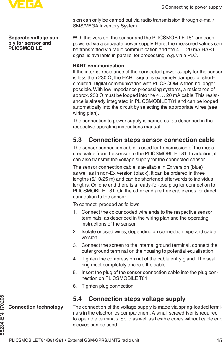 155 Connecting to power supplyPLICSMOBILE T81/B81/S81 • External GSM/GPRS/UMTS radio unit55234-EN-170206sion can only be carried out via radio transmission through e-mail/SMS/VEGA Inventory System.With this version, the sensor and the PLICSMOBILE T81 are each powered via a separate power supply. Here, the measured values can be transmitted via radio communication and the 4 … 20 mA HART signal is available in parallel for processing, e.g. via a PLC.HART communicationIf the internal resistance of the connected power supply for the sensor islessthan230Ω,theHARTsignalisextremelydampedorshort-circuited. Digital communication with PLICSCOM is then no longer possible. With low impedance processing systems, a resistance of approx.230Ωmustbeloopedintothe4…20mAcable.Thisresist-ance is already integrated in PLICSMOBILE T81 and can be looped automatically into the circuit by selecting the appropriate wires (see wiring plan).The connection to power supply is carried out as described in the respective operating instructions manual.5.3  Connection steps sensor connection cableThe sensor connection cable is used for transmission of the meas-ured value from the sensor to the PLICSMOBILE T81. In addition, it can also transmit the voltage supply for the connected sensor.The sensor connection cable is available in Ex version (blue) as well as in non-Ex version (black). It can be ordered in three lengths (5/10/25 m) and can be shortened afterwards to individual lengths. On one end there is a ready-for-use plug for connection to PLICSMOBILE T81. On the other end are free cable ends for direct connection to the sensor.To connect, proceed as follows:1.  Connect the colour coded wire ends to the respective sensor terminals, as described in the wiring plan and the operating instructions of the sensor.2.  Isolate unused wires, depending on connection type and cable version3.  Connect the screen to the internal ground terminal, connect the outer ground terminal on the housing to potential equalisation4.  Tighten the compression nut of the cable entry gland. The seal ring must completely encircle the cable5.  Insert the plug of the sensor connection cable into the plug con-nection on PLICSMOBILE T816.  Tighten plug connection5.4  Connection steps voltage supplyThe connection of the voltage supply is made via spring-loaded termi-nals in the electronics compartment. A small screwdriver is required toopentheterminals.Solidaswellasexiblecoreswithoutcableendsleeves can be used.Separate voltage sup-ply for sensor and PLICSMOBILEConnection technology